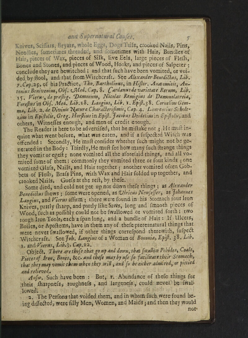 ana Supernatural Caufes4 y Knives* Sciffais, Bryais, whole Egg?* Dogs Tails, crooked Nails, Pins, Needles, fometures threaded and ibtnetimes with Hair, Bundles of Hair, pieces of W^x, pieces of Silk, live Eels, large pieces of Flelli, Bones and Stones, and pieces of Wood, Hooks, and pieces of Salperer ; conclude they are bewitched; and that fuch have been vomited, or voi¬ ded by ftool, and that from Witchcraft. See Alexander Benedi Bus, Lib. 7. Cap.2^ of his Practice, Tho. Bartholwus, in Hlftor. Anatomleis, An¬ tonins BtnlvenitU) Obf. cjMed. Cap* 8+ (fardannsde varletate Rerumy Lib. 15. VlerH'y de praftlg. ‘D&momWy Nicolas Re mights de Damonolatreiay Foreftns in Obf, Med. Lib.ift. LangmSy Lib. i. Epft+$$. Cornelius Gem- nta> Lib. 2. de Vlvlnis Hatura CharaBerlftmlsy Cap* 4. Laurentlus Schilt- zdvu in Epftolis, Greg. Horpins in Eplft. Jacobus Dsldetlm in BpftoliS) and others, Witneffes enough, and men of credit enough. The Reader is here to be advertifed*_that he mtftake not ; He muft in¬ quire what wentrbefore, what was eaten, and if a fufpedted Witch was offended : Secondly, He muft conlider whether fuch might not hi ge¬ nerated in the Body : Thirdly,He muft fee how many fuch ftrange things they vomit or egeft; none vomited all the aforefaid things, and all vo¬ mited fomeof them; commonly they vomited three or four kinds ; one vomited GUfs, Nails, and Hair together ; another vomited often Gob¬ bets of Flelli, BrafsPins, with Wax and Hair folded up together, and crooked Nails* Guefs at the reft, by thefe. Some died, and cold not get up nor down thefe things ,* as Alexander Benedltlns fhews ; fome were opened, as Virions-Newjejfer, as Johannes LanqlttSy and Vieras affirm ; there were found in his Stomach four Iron Knives, partly fhafp, and partly like Saws, long and fmooth pieces of Wood, fuch as potfibly could not be fwaliowed or vomited forth ; two rou^h Iron Tools, each a fpan long, and a bundleof Hair: If Ulcers, Boiles, or Apoftems, have in them any of thefe preternatural things that were never fwaliowed, if other things correfpond therewith, fufpecfc Witchcraft. See Job. Langms of a Woman of Bononlay Eptft, 1%. Lib. 1. nn& VterttSy Lib.^. Cap.12. < , Objedf, There are thofe that go up and downy that [wallow Pebbles*, Coals, Pieces of Irony BoneSy &c. and thefe maybyufe fo facilitate their Stomachy that they may vomit them when they will, and fo be either admire d7 or plttled ■ and relieved* , Anfvo. Such have been : But, r. Abundance of thefe things for .their fhaipnefs, roughnefs , and iargenefs, could never t>e;iwal¬ lowed. 2. The Perfons that voided them, and in whom fuch. were found be- in0 ddlefted, were fifty Men, Women, and Maids; and then they would 0 ' ./ > ~ not*