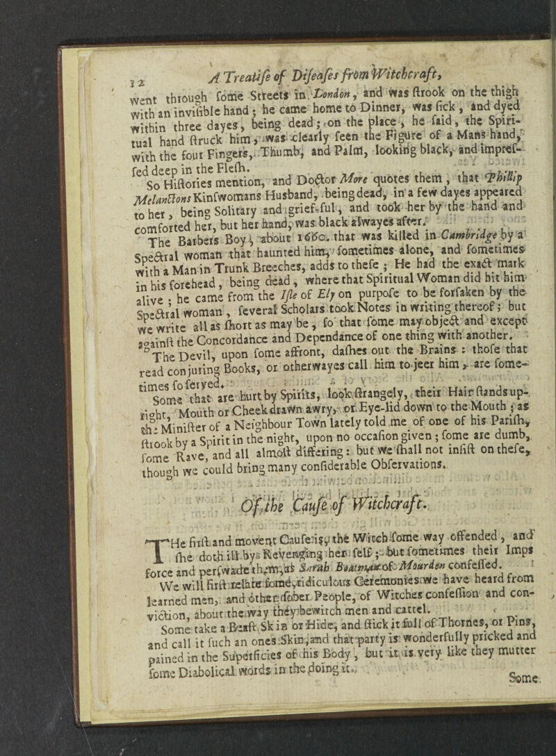 *9 J2 A Treatife of Dijeafit from Witchcraft, went through feme Streets London, and wasftrook on the thigh with an invisible hand 5 he came home to Dinner, ms lick, ami dyed within three dayes, being dead-on the place, he r*ld> the Spiri¬ tual hand ftruck him, was clearly feen the FigUreofa Mans hand, with the four Fingers, Thumb, and Palm, looking black,- and unpref- fed deep in the Flefh. „ . , , * So Hiftories mention, and Doft-or More quotes them , that 'PhtlUp Melmttons Kinfwomans Husband, being dead, in a few dayes appeared to her, bein? Solitary and. grief,ful, and took her by the hand and comforted her, but her hand; was black alwayes after. The Barbers Boy, about 1 «SiSo. that was killed in Cambridge by a cneftial woman that haunted him,' fometimes alone, and fometimes wuh a Man in Trunk Breeches, addstothefe ; He had the ex aft mark in his forehead, being dead , where that Spiritual Woman did hit him aUve • he came from the Ifle of Ely on purpofe to be forfaken by the Vn-Val woman , feverat Scholars-took.Notes in writing thereof; but we write all as fhort as may be, fo that fome tntyobjefr and except soainft the Concordance and Dependance of one thing with another. ° The Devil, upon fome affront, dafhes out the Brains: thofe that read conjuring Books, or otherway.es call him to-jeer him , are fome- tirSom4 ri^ate hurt by Spirits, look firangely, their Hair ftandsup- rioht. Mouth or Cheekdrawn awry, or Eye-lid down to the Mouth - as th ■ Minifter of a Neighbour Town lately told me_ of one of his Panlb, fttook by a Spirit in the night upon no occafion given; feme are dumb, feme-Rave and all almoft differing: but we (hall not mfift on thefe, ’though we could bring many confiderable Obfervations. ,'a - • \ I Q £3 . ■ lie 3 ><! r 1 eo THe fiilhand movent Caufe:i?pthe Witch fome way offended, and (lie doth ill by» Revenging henifelf ;:-bUt fometimes ^theit Imps force and perfwache them,ali S^mh Bmnw*<&Mourde»conttfe<i. We will ftrff relhte fbmdyiidiculous Gefemontes.'We have heard from learned men, and iktetstfcber People, of Witches confeflion and con¬ viction, about the.way thdybewitch men andcartel . Some take a BeaftSk in orffide, and ftickitfull of Thornes, or Pins, and call it fuch an ones Skin,and thafparty is wonderfu ly pricked and pained in the Superficies of-his Body, but it is. very- like they mutter fome Diabolical, words- in the .doing it., . . - -