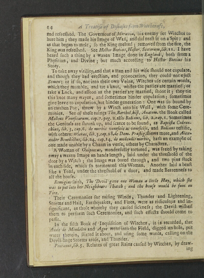  ])maJes4 nWfM'hcrafi: 3nd refreflisd. The Governour o&Moravidy his enemy fet Witches to hurt him; they made his Image of Wax^ anddid roaft it on a Spit 5 arid as that began to melt, fo the King melted ; removed from the fire, the King was refreshed. See Hettor BoetiasyHiflor. Scotornm^ib, 11. I have heard fuch a thing by a waxen Image done in England y both from a Phyfitian, and Divine ; but much according to Hiffior Boetins his Story. To take away virility,and that a man and his wife fbould not copulate, and though they had eredUon, and provocation, they could not ejedt Semen) or if fo, not into their own Veins, Witches ufe certain words, which they mumble, and tie a knot, whiles the parties are married; or take a Lock, andafifoon as the parties are married, fhootit; they tie this knot many wayes, and fometimes hinder copulation; fometimes give leave to copulation,but hinder generation : One was fo bound by an earthen Pot, threw by a Witch into his Well,' with fome Cere¬ monies. See of thefe tilings Tho.Barthol.hift. Anatom, the Book-called Malleus l^enejicartim. cap.7. pag. 2.alfo BodmHSy lib, 2,cap,1. Sometimes the Genitals are ihrunk up, and fcarce to be found, as Baptjjla Codron- chmsy lib. 3, cap,6. de morbis veneficis ac venefieijs, and Bodinus teftifie, with others; PTieras, lib.$,cap,i$Je Barn. PY*ftig,pizw$ more,and Alex~ ander Beneditttts, lib.24.. cap.14.. de medendis morbis^ hath an example of one made unable by a Charm in verfe, others by Charadlers. A Woman of Onipontusy wonderfully tortured, was freed by taking away a waxen Image an hands length, laid under the thrcfhold of the door by a Witch ; the Image was bored through , and two pins ftuck in each fide, which fo tormented this Woman. Another laid a bead like a Toad, under the threshold of a door, and made Barrennefs to all the houfe. < ’ / /V’0 * 7*7/7 Remigias faith, The Devil gave one Woman a little Hay^ which jhe was to pat into her Neighbours Thatch ; and the hoafe would be foon on Fire, . . . Their Ceremonies for railing Winds, Thunder and Lightening, Storms and Hail, Earthquakes, and Fires, were as ridiculous and in- fi<mificant, as thofe whereby they caufed ficknefs ; the Devil wilhed them to perform fuch Ceremonies, and fuch effeSs (hould come to Dafl'e In the fifth Book of Tocjuifuion of \A/itches j it is recorded, that ■Anna de MinAelen and Agne went into the Field, digged an hole, put water therein, ftiired it about, and ufing fome words, calling on the Devil-Luge Storms arofe, and Thunder. Vm anas Albs. Relates of great Rains caufed by Witches, by draw- • . mg