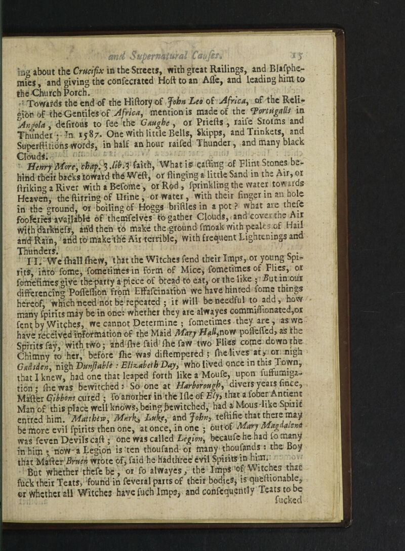 %ud Supernatural L du (hi jf a® about the Crucifix in the Streets, with great Railings, and Blafphe- mies, and giving the concerned Hofttoan Affe, and leading him to the Church Porch. „ . r , t. - Towards the end of the Hiftory of John Leo of Africa, of the Reu- oior of the Gentiles of Africa, mention is made of the ‘Portugalls in Angola , deftrous to fee the Gaughe, or Priefts , raife Sroims and Thunder • In 1787. One with little Bells, Skipps, and Trinkets, and Superftitions words, in half an hour raifed Thunder, and many black Clouds t- Henry-More, chap 3 Mb.3 faith, What iff -catting of Flint Stones be¬ hind their backs toward the Wieft, or flinging a little Sand in the Air, or ftriking a River with a Befome, or Rod, fprinkling the water towards Heaven, the ftirring of Urine, -or water, with their Anger in an hole in the ground, or boiling of Hoggs briftles in a pot ? what a re thefe fooferres available of themfelves tbgather Clouds,.and coverthe Air Withdkrktiefr, and then to make the ground fmoak with peak s of Hail arid Rain, 'and to make:the Air terrible, with frequent Tightenings ana 11. We (Ball drew, that the Witches fend their Imps, or young Spi¬ rits, into fome, fometimes in form of Mice, fometimes of Flies, or fometimes give the-party a piece of bread to eat, or the like ; But in our differencing Paffeflion front Effafcinatiori we have hinted fome things hereof, which need not be repeated ; it will be needful to add, how many 'feints may be in one: whether they are alwayes Gommiflionated,or fent; by Witches, we cannot Determine ; fometimes they are, as we have received information of the Maid Mary H^,now poflefled, as the Spirits fay, with two; and fhe faid flie faw two Flies? come down the Chimny to her, before fhe was diftempered ; flie lives at * or nigh Gadsden, nigh JDunfiable : Elizabeth Day, who lived once in this Town, that I knew, had one that leaped forth like a Moufe, upon fuftumiga- tion • (he was bewitched: So one at Harbor ongh, divers years fince, Mafter Gibbons cured ; fo another in the Ifle of that a fober Antient Man of this place well knows, being Jbewitched, had a Mous-like Spirit entr.ed him. Matthew, Mark^ Luke, and John? teftifte that there may be more evil fpirits then one, at once, in one ; out of Mary Magdalen# was feven Devilscaft ; one was called Legion, becaufe hehad lo many in him ; now^a Legion is'ten thoufand- or many thoufands : the Boy that Mafter Bruen wrote of, faid he hadthree evil Spirits in hipv -■ But whether thefe be , or fo alwayes,, the Imps ’of. Vv itches tnat fuck their Teatsy found in feveral parts of their bodies, is que^ionable, ©r Whether all Witches have fuch Imps, and confequently Teats to be -■« lucked