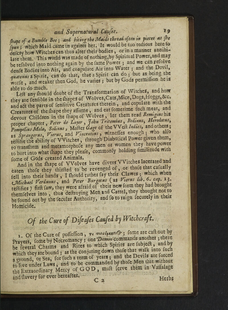 (bape of a Bumble Bee ; and biting the Maids thread often in pieces as {he fmn ; which Maid came in againlt her. It would be too tedious here to defcrv how Witches can thus alter their bodies, or in a manner anmni- late them. This world was made of nothing,by Spiritual Power,and may be refolve'd into nothing again by the fame Power ; and we can refolve denfe Bodies into Air * and coagulate Air into Water; and the D-vil, quatenus a Spirit, can do that, that a Spirit can do • but as bem the worfe, and weaker then God, he vanes; but by Gods permiflion he is abILeft SyTild doubt of the Transformation of Witches and how they are fenfiblein the (Rapes of Wolves,Cats,Mice,Dogs,Hoggs,lLc. and aft the parts of fenfitive Creatures therein, and copulate with the Creatures of the lhape they affume, and eat fometime fuch meat, and devour Children in the Ibape of Wolves, let them read Remgms his r,rnr»>r chanter Veter de Layer , John Tntemius, Bodtnus, Herodotus, 'pompotlus Melal Solinus, Matter Gage of tie'VVeil Indies, and others ; SS Lranoerus, terns, and Vincent,us, wnneffes enough ; who alfo teftifte the ability of Witches, through Diabolical Power given them, to transform and metamorphofe any men or wornen they have powe to hurt into what fhape they pleafe, commonly holdinD hmiutu e w ^ f° Anfin^the fhape of Wolves have divers Witches lacerated and eaten thofe they thirfted to be revenged of, or thofe that cafually fell into their hands , I fliould rather fay their Clawes ■ which when tMichacl Verdunus, and Peter Bur got us {it Vterus l,h.6.cap. 13. teftifies) firft faw, they were afraid of then new form they had brought themfelves into , thus deftroying Men and Cattel, they thought not to be found out by the fecular Authority, and fo to raign fecurely in then Homicide. Of the Cure of Difeafes Caufcd by Witchcraft. i Of the Cure of poffeffion, n mu^usi©- -, feme are call out by Pravers, feme by Necromancy; one to* commands another •, there , ? .1 charms and Rites to which Spirits are fubjeft, and by which they are bound; as the conjuring down thofe that walk into fuc r« ound orsea, for fuch a term of years; and the Devils are forced trTtiue under Laws and to be commanded by thofe Men that without iteliuS” A of GOD, m.a toe .hem in V>M.S. andflavery for ever hereafter. - Hethj