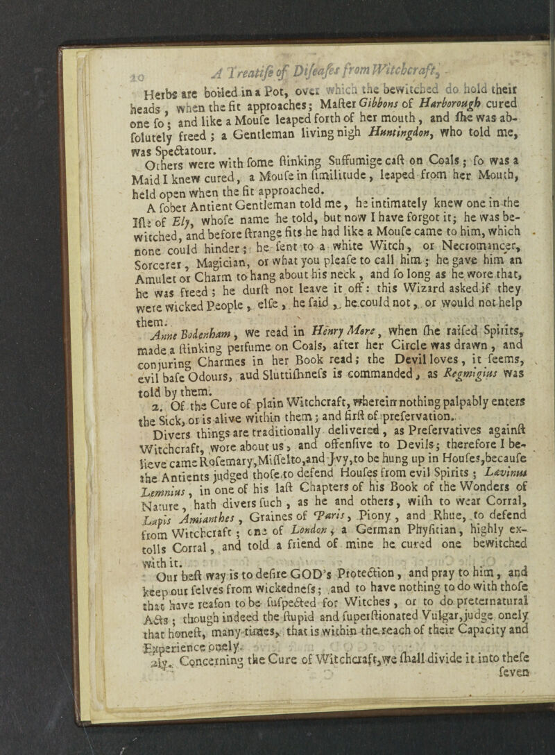 Herbs are boiled in a Pot, over which the bewitched do hold then heads when the fit approaches; Mafter Gibbons of Harborough cured one fo’- and like a Moufe leaped forth of her mouth, and flie was ab- folutely freed; a Gentleman living nigh Huntingdon, who told me, ^ofhers were with fome (linking Suffumigecaft on Coals; fo was a Maid I knew cured, a Moufein fimilitude, leaped from her Mouth, held open when the fit approached. ... , . . , A fobet Antient Gentleman told me, he intimately knew one in.the Ift» of Ely, whofe name he told, but now I have forgot it; he was be¬ witched and before ftrange fits he had like a Moufe came to him, which none could hinder ; he lent to a white Witch, or Necromancer, Sorcerer Ma°idan, or what you pleafe to call him ; he gave him an Amulet or Charm to hang about his neck , and fo long as he wore that, he was freed; he durft not leave it off: this Wizard asked if they were wicked People , elfe , he faid Y. hexouid not , or would not help X^Ame Bodenham, we read in Henry Mere, when flic raffed Spirits, made a (linking perfume on Coals, after her Circle was drawn , and conjuring Charmes in her Book read; the Devil loves, it Teems, evil bafc°Odours, aud Sluttiihnefs is commanded, as Regmlghts was told by them. *. t. t . 4 2. Of the Cure of plain Witchcraft, whereur nothing palpably enters the Sick, or is alive within them; and firft ofrprefervation. Divers things are traditionally delivered , as Prefeivatives againft Witchcraft, wore about us 5 and offenfive to Devils ; therefore I be¬ lieve cameRofemary,Miffelto,andJvy,to be hung up in Houfes,became ihe Antients judged thofe.to defend Houfes from evil Spirits ; L&vimu Lmnlus in one of his laft Chapters of his Book of the Wonders of Nature,’hath divers fuch , as he and others, wiih to wear Corral, Lapis Jmlanthes , Graines of Taris, Piony , and Rhae, .to defend from Witchcraft ; cne of London * a German Phyfitian , highly ex- tolls Corral, and told a friend of mine he. cured one bewitched with it. . , Our beft way is to defire GOD'S Frotedhon, and pray to him, and keep our felves from wickednefs; and to have nothing to do with thofe that have reafon to be- fufpe&ed for Witches, or to do preternatural Avis; though indeed the ftupid and fupeiBionated Vulgar,judge onely that honeft, many times, that is within the.reach of their Capacity and Experience pnely0. • Concerning tke Cure of Witchaaft,we mall divide it intothefe ' . * feven