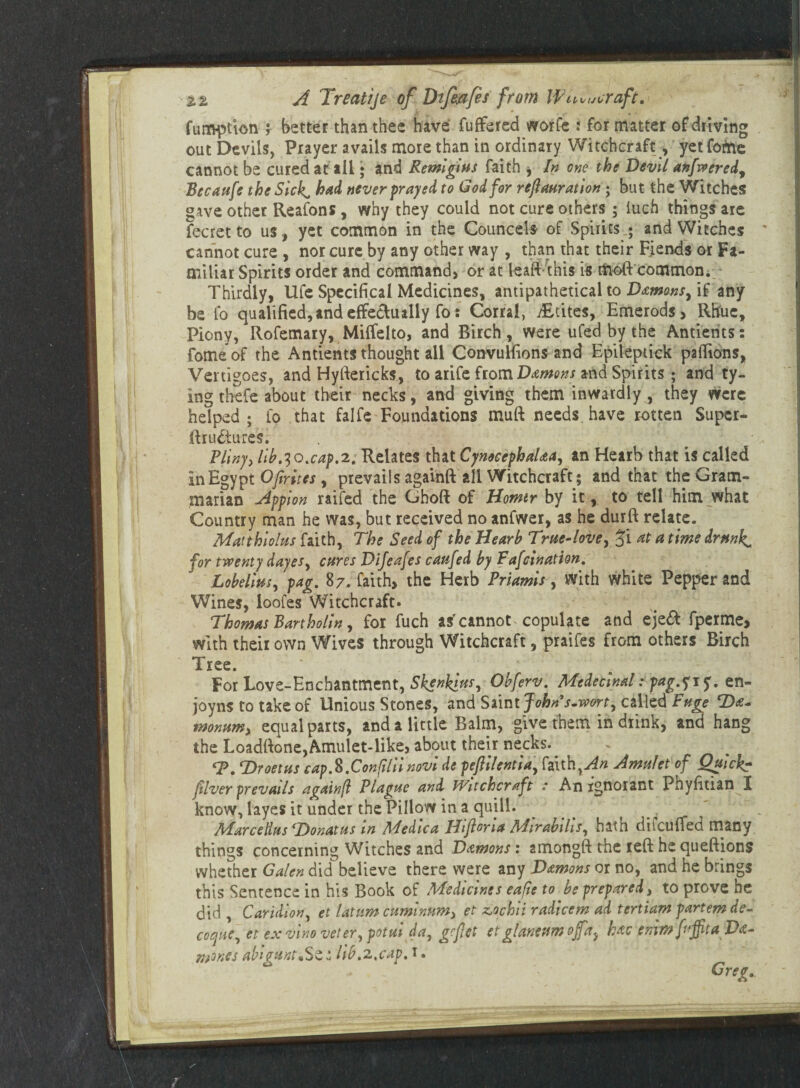 fum-ption f better than thee have fuffered worfe : for matter of driving out Devils, Prayer avails more than in ordinary Witchcraft, yet fofrie cannot be cured at ail • and Remigius faith , In one the Devil anfweredy Becaufe the Sick^ had never payed to God for refauration; but the Witches gave other Reafons, why they could not cure others ; inch things are fecret to us, yet common in the Councels of Spirits.; and Witches cannot cure, nor cure by any other way , than that their Fiends or Fa¬ miliar Spirits order and command, or at leaft this is moft common./ Thirdly, life Specifica! Medicines, antipathetical to Damons^ if any be fo qualified, and effectually fo: Corral, ffLtites, Emerods, Rhue, Piony, Rofemary, Miffelto, and Birch, were ufed by the Antients: fomeof the Antients thought all Convulfions and Epikpuck paflions, Vertigoes, and Hyftericks, to arife from Damons and Spirits; and ty¬ ing thefe about their necks, and giving them inwardly , they were helped; fo that falfe Foundations mull needs have rotten Supcr- ffrudiures. ; ' # Pliny, lib.IQ.cap.2. Relates that Cymcephalaa, an Hearb that is called in Egypt Of rites, prevails againft all Witchcraft; and that the Gram¬ marian Appion raifed the Ghoft of Homtr by it, to tell him what Country man he was, but received no anfwer, as he durft relate. Matthiolus faith, The Seed of the Hearb True-love, at a time drunks for twenty dayes, cures Dijeafes caufed by Fafcination. Lobelius, pag. 87. faith, the Herb Priamis, with white Pepper and Wines, loofes Witchcraft. Thomas Bartholin, for fuch asr cannot copulate and eje& fperme, with their own Wives through Witchcraft, praifes from others Birch Tree. * . # a *\ For Love-Enchantment, Skenklus, Obferv. Medecinal: pag.^\$. en- joyns to take of Unious Stones, and Saint Johns.wort, called Puge SDa- monum, equal parts, and a little Balm, give them in diink, and hang the Loadftone,Amulet-like, about their necks. <P. T>roetus cap.K.Confiliinovi de peftilentia, faith,An Amulet of Quick? fiver prevails againfl Plague and Witchcraft : An ignorant PhyfitiamI know, layes it under the Pillow in a quill. Marcellus (Donatus m Aledica Ilifloria Adirabilis, hath diicuffed many things concerning Witches and Damons: amongft the reft he queftions whether Galen did believe there were any Damons or no, and he brings this Sentence in his Book of Medicines eafie to be prepared, to prove he did , Caridion, et latum cuminnm, et z,ochii radicem ad tertiam partem de- coque, et ex vino veter, potui da, gcfet et glaneum off ay hac emmfnjfitaDa-