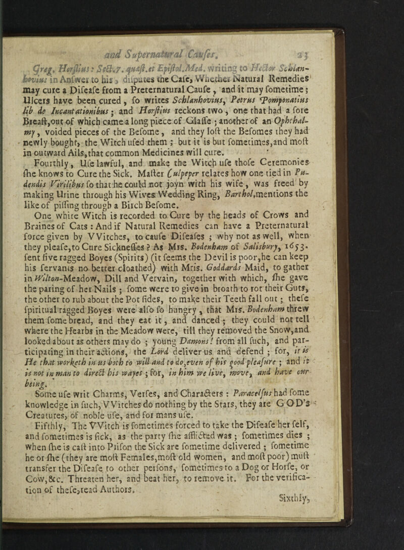 , C]reg> Hsrfiim t Sctl.7. jquaji.et Epftol.Med. writing toJJrihv Schlan- hovim in Aniwei to hh a diiputes me Cafe, Wfaeth&i Natural Remedies may cure a Difeafe from a Preternatural Caufe , and it may fometime; llicers have been cured , fo writes Schlanhovius, Petrus ^omfonatius lib de Incantationibus ; and Horfi'm reckons two , one that had a fore Breaft,out of which came a long piece of Glaffe ; another of an Ophthal- mj, voided pieces of the Befome, and they loft the Befomes they had newly bought, the Witch ufed them ; but it is but fometimes,and moft in outward Ails,that common Medicines will cure. Fourthly, Ufe lawful, and make the Witch ufe thofe Ceremonies fhe knows to Cure the Sick. Mailer C^iptper relates how one tied in Pu- dendis VirUibus fo that he could not joyn with his wife, was freed by making Urine through his Wives Wedding Ring, Barthold mentions the like of pilling through a Birch Befome. One white Witch is recorded to Cure by the heads of Crows and Brainesof Cats : And if Natural Remedies can have a Preternatural force given by Witches, to caufe Difeafes ; why not as well, when they pleafe,to Cure Sickneffes ? As Mrs. Bodenha?n of Salisbury 1653. fent five ragged Boyes (Spirits) (it feems the Devil is poor,he can keep his fervants no better cloathed) with Mris. Goddards Maid, to gather in Wf7f0#-Meadow, Dill and Vervain, together with which, fhe gave the paring of her Nails ; fome were to give in broath to rot their Guts, the other to rub about the Pot lides, to make their Teeth fall out; thefe fpiritual ragged Boyes were alio fo hungry, that Mrs. Bodenham threw them fome bread, and they eat it, and danced; they could not tell where the Hearbs in the Meadow were, till they removed the Snow,and looked about as others may do ; young Damons! from all fuch, and par¬ ticipating in their adlions, the Lord deliver us and defend ; for, it is He that worketh in us both to mil and to do,even of bis ^ood pleafure ; and it is not in man to dir ell his wayes ; for, in him we hvey move, and have our being. f Some ufe writ Charms, Verfes, and Chara&ers : Paracelfus had fome knowledge in fuch, Witches do nothing by the Stars, they are G CD’S Creatures, of noble ufe, and for mans ufe. Fifthly, The Witch is fometimes forced to take the Difeafe her felf, and fometimes is lick, as the party fhe alflidled was ; fometimes dies ; when fhe is call into Piifon the Sick are fometime delivered ; fometime he or fhe (they are moft Females,moft old women, and moft poor) mull transfer the Difeafe to other perfons, fometimes to a Dog or Horfe, or Cow,&c. Threaten her, and beat her, to remove it. For the verifica¬ tion of thefe,read Aiuhoxs, -., ■ . ' ; . - Sixthly,