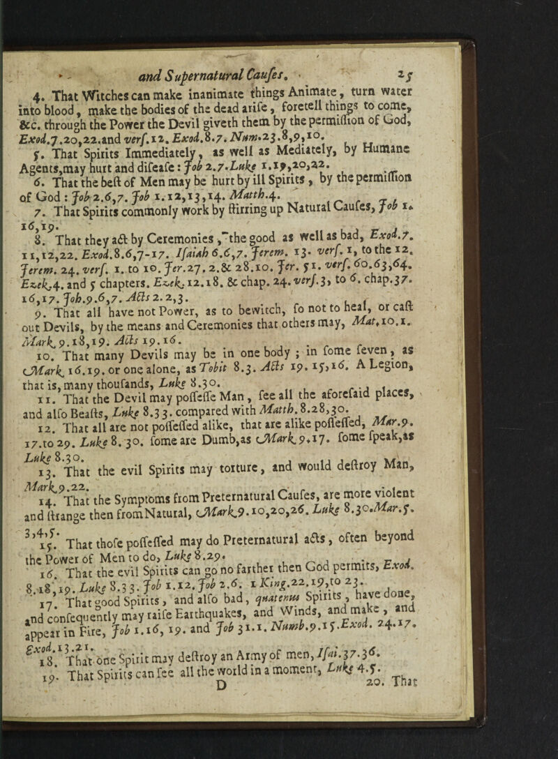 4« That Witches can make inanimate things Animate, turn water into blood, jnake the bodies of the dead arife, foretell thing;? to come, &c. through the Power the Devil giveth them by the permulion of Uods £^.7.20,22,and ver[,ii.Exod.8'7» Afow* 23.8,9,10. f. That Spirits Immediately, as well as Mediately, by Humane Agents.may hurt and difeafe: Job 2,7•Luke 1.1^,20,22. 6. That the beft of Men may be hurt by ill Spirits, by the pertmlTion of God: fobz.6,7. Job 1.12,13,14. Macth.4 7. That Spirits commonly work by Sirring up Natural Caufes, fob r* 8. ?That they aft by Ceremonies,“the good as well as bad, Exd. 7. 11,12,22. Exod.%.6,7-17. Ifaifih 6.6,7. Jcrem. I3- verf.x,, tothei2. Jertm. 24. vtrf. 1. to 10. Jer.zj. 2.8c 28.10. Jer. 5 1. vtrf.60 63,64. Ezekj4. and y chapters. Ez>ckj 12.18. 8c chap. 24. w/.3, to 0. chap.37* 16,17. Joh.9.6>7. 2.2,3. , p. That all have not Power, as to bewitch, to not to heal, or call out Devils, by the means and Ceremonies that others may, Mat*10,1. /kV^9.i8,ip. 19.16. . 10. That many Devils may be in one body ; m fome feven > CMark^ 16.19. or one alone, as Tebit 8Atts i9.*y>*6. A Legion, that is, many thousands, Luke 8.30. . 11. That the Devil may polTelfe Man, fee all the aforefaid places, and aifo Beafts, Luke 8.3 3. compared with 8.28,30. 12. That all are not polfelfed alike, that are alike pofieffed, M^. i7.to2p. Lfikeft. 3°. fomeare Dumb,as CMarkv+iJ* fome fpeak,as 13. That the evil Spirits may torture, and would deftroy Man, ii^That the Symptoms from Preternatural Caufes, are more violent and liian°e then fromNatuial, CAtxrkjt.io^o^Z. Luke 8.3cMar-.f. 3 That thofe poffeffed may do Preternatural afts, often beyond the Power of Men to do> Luke 8.29* , . » 16 That the evil Spirits can go no farther then Goa permits, Exo . ' 17 That «ood Spirits, and alfo bad, Spirits, have done, 4nd confequently may raife Earthquakes, and Winds, and make , a appear in Fire, Job i.itf, 19. and Jrf 5i.i. N<wb.9.i5.Exod. 74.17. £Xfs 1 That one Spirit may deftroy an Army of men, ip. That Spirits can fee all the world in a moment, ^