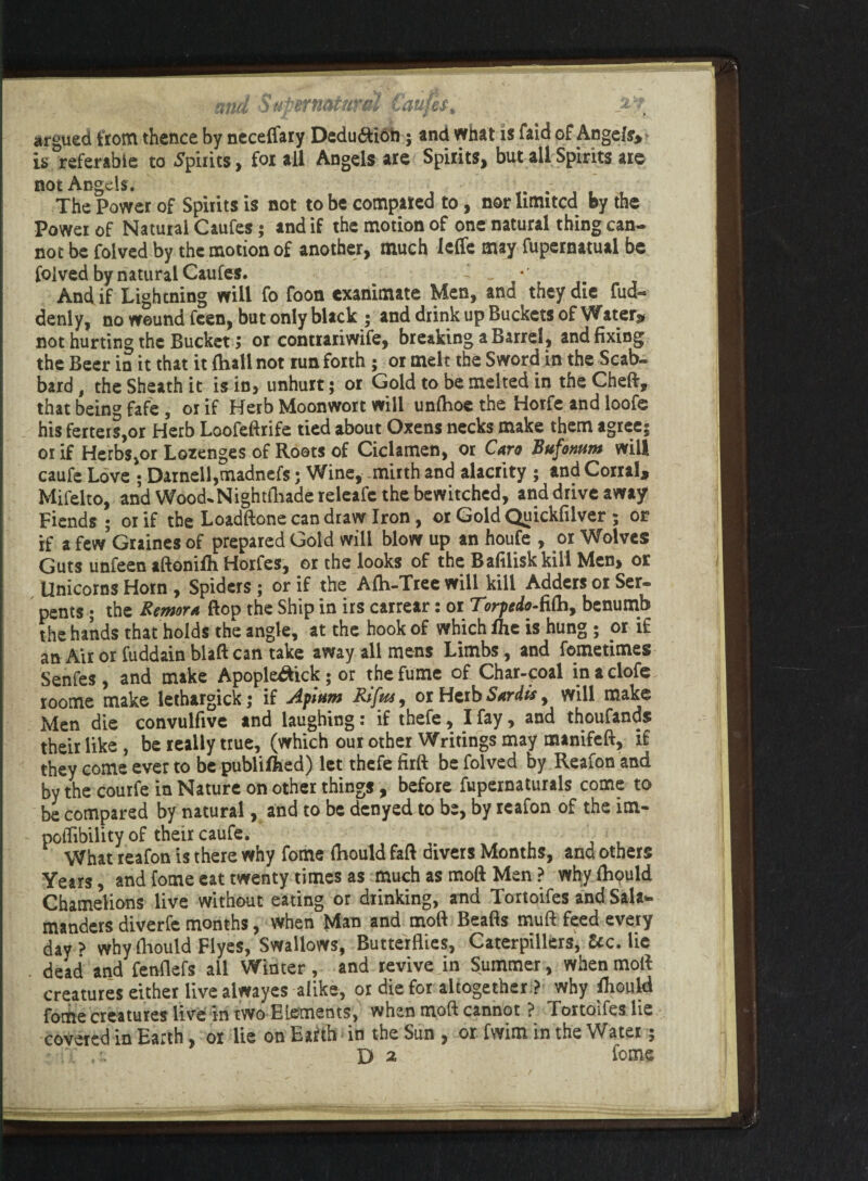 argued from thence by neceflary Deduftion; and what is faid of Ange/sy is referable to Spirits, for all Angels are Spirits, but all Spirits are not Angels . , The Power of Spirits is not to be compared to, nor limited by the Power of Natural Caufes; and if the motion of one natural thing can¬ not be folved by the motion of another, much leffe may fupernatual be folved by natural Caufes. . • And if Lightning will fo foon exanimate Men, and they die fud- denly, no wound feen, but only black ; and diink up Buckets of Waters not hurting the Bucket; or contrariwife, breaking a Barrel, and fixing the Beer in it that it Ihall not run forth ; or melt the Sword in the Scab¬ bard , the Sheath it is in, unhurt; or Gold to be melted in the Cheft, that being fafe , or if Herb Moonwort will unfhoe the Horfe and loofe his fetters,or Herb Loofeftrife tied about Oxens necks make them agree; or if Herbs,or Lozenges of Rosts of Ciclamen, or Caro Bufornm will caufe Love ; Darnell,madnefs; Wine, mirth and alacrity ; and Corral, Mifelto, and Wood.Nightfhadereleafe the bewitched, and drive away Fiends ; or if the Loadftone can draw Iron, or Gold Quickfilver ; or if a fewGraines of prepared Gold will blow up an houfe , or Wolves Guts unfeen aftonilh Horfes, or the looks of the B aftlisk kill Men, or Unicorns Horn , Spiders ; or if the Afh-Tree will kill Adders or Ser¬ pents ; the Remora flop the Ship in irs carrear: or Torpedo-fiOa, benumb the hands that holds the angle, at the hook of which fhe is hung ; or if an Air or fuddain blaft can take away all mens Limbs, and femetimes Senfes, and make Apople&ick; or the fume of Char-coal inaclofe roome make lethargick; if Afium Rifut, or Herb Sardis, will make Men die convulfive and laughing: if thefe, I fay, and thoufands their like , be really true, (which our other Writings may manifeft, if they come ever to be publilhed) let thefe firft be folved by Reafon and by the courfe in Nature on other things , before fupernaturals come to be compared by natural, and to be denyed to be, by reafon of the im- poffibility of their caufe. What reafon is there why fome fbould fail divers Months, and others Years, and fome eat twenty times as much as moft Men ? whyfhould Chamelions live without eating or drinking, and Tortoifes and Sala¬ manders diverfe months, when Man and moft Beafls muft feed every day > whyfhould Flyes, Swallows, Butterflies, Caterpillers, &c. lie dead and fenflefs all Winter, and revive in Summer, when moft creatures either live alwayes alike, or die for altogether ? why lhould fome creatures live in two Elements, when moft cannot ? Tortoifes lie covered in Earth, or lie on Earth in the Sun , or fwim in the Water; •;Y D 2 feme