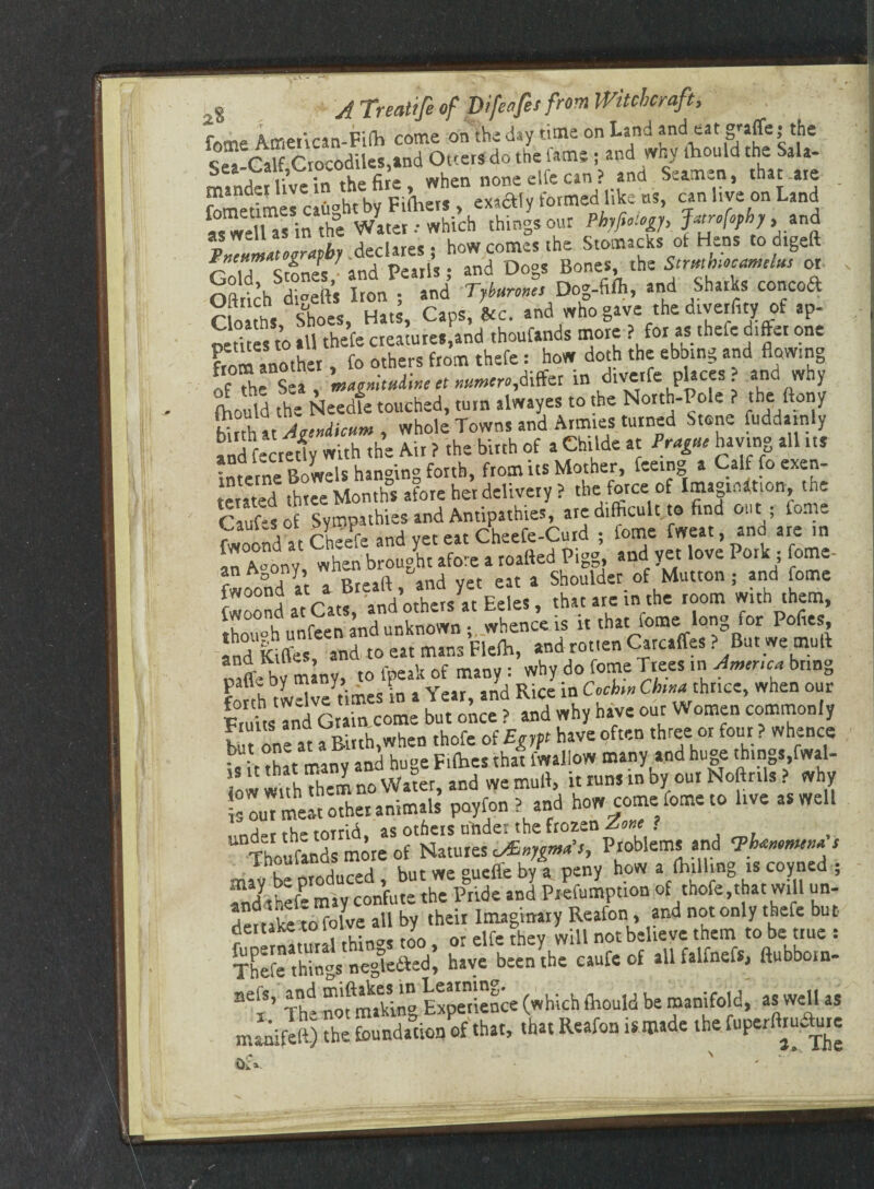 fo-ne Amencan-Fifh come on the day time on Land and eat gj-affe; the c p.tc Crocodiles and Otters do the lams; and why lhould the Sala- SmClme. c.ash.by Filta<, etoly fomwilike to u^, S^dUi in the Water-• which things our Phyfielogy, Jatrophy .and pZtiZTmby declares; how comes the Stomachs of Hens to dtgeft rZT LLIs 7 and Pearls; and Dogs Bones, the Stmbmmthtt or Oftrich di°efts Iron ; and Dog-fifli, and Sharks concoft C ms Shoes, Hats, Caps, &c. and who gave the diverlity of ap- S°1 es to.ll thefe creatures and thoufands more ? for as theft differ one from another, fo others from thefe: how doth the ebbing and flowing IfThe Sea , magmtuiiut et««,differ in diverfe places and why {hould the Needle touched, turn alwayes to the North-Pole ? the ftony h AtWi* , whole Towns and Armies turned Stone fuddainly and fecrefly with the Air ? the birth of a Childe at Prague having all its interne Bowels hanging forth, from its Mother, feeing a Calf fo exen- terated three Months afore her delivery? the force of Imagination, the fwoond at Cheefe and yet eat Cheefe-Curd ; lome tweat, ana are in ,n A-onv when brought afore a roafted Pigg, and yet love Pork ; fome- r ° A (r Rreaft and yet eat a Shoulder of Mutton ; and fome though unfeen and unknown-,, whence is it that lome long for Pofies, and Kilfes and to eat mans Flefla, and-rotten Carcaffes?But we muft rnffe by many, to fpeak of many : why do fome Trees in America bring forth twelve times in a Year, and Rice in Cochin China thrice, when our FtuitsTnd Grain come but once ? and why have our Women commonly St one at a Birth, when thofe of Egypt have often three or four? whence £it that many and huge Fifties that fwallow many and huge things.fwal- * w w. tu thcrn no Water, and we mud, it runs m by our Noftrils. why poyfon! ,»d b» com.;(«»= » to ««dl j_r thp rorrid as others unde: the frozen Zone . Thoufands more of Natures Sygma’s, Problems and <Ph*»emen* s mav be produced , but we gucffe by a peny how a (hilling is coyned ; SShef- may confute the Pride and Prefumption of thofe,that will un¬ dertake to folve all by their Imaginary Reafon, and not only thefe but r thin-s too, or elfe they will not believe them to be true : Thefe things negle&ed, have been the caufe of all falfnefs, ftubborn- BejS’ The nofmakiog Experience (which ftiould be manifold, as well as maaifelf) the foundation of that, that Reafon is made the.fuperftiu&rre