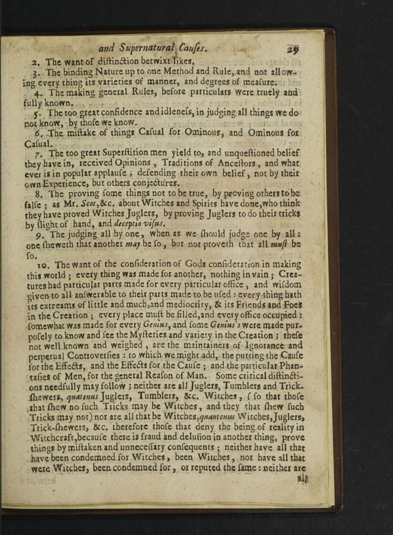 2. The want of diftin&ion betwixt likes, 3. The binding Nature up to one Method and Rule, and not allow¬ ing every thing its varieties of manner, and degrees of meafure. 4. The making general Rules, before particulars were truely and fully known, . 5. The too great confidence and idlenefs, in judging all things we do not know, by thofe we know. ' * 1 6. The miftakc of things Cafual for Ominous, and Ominous for Cafual. 7. The too great Supcrftition men yield to, and unqueftioned belief they have in, received Opinions , Traditions of Anceftors, and what ever is in popular applaufe ; defending their own belief, not by their own Experience, but others conjc&u'res. 8. The proving fome things not to be true, by proving others tobe. falfe ; as Mr, Seot>&c. about Witches and Spirits have done,who think they have proved Witches Juplers, by proving Juglers to do their tricks by flight of hand, and deceptio vifus. 9. The judging all by one, when as we fhould judge one by all 2 one fheweth that another may be fo, but not proveth that all muft be fo. 10. The want of the confederation of Gods confederation in making this world ; every thing was made for another, nothing in vain; Crea¬ tures had particular parts made for every particular office , and wifdom oiven to all anfwerable to their parts made to be ufed : every thing hath us extreams of little and much,and mediocrity, & its Friends and Foes in the Creation ; every place mull be filled,and every office occupied : fomewhat was made for every Genius, and fome Genius's were made pur- pofely to know and fee the Myfteries and variety in the Creation ; thefe not well known and weighed , are the maintained of Ignorance and perperual Controverfies : to which we might add, the putting the Caufe for the Effects, and the Efte&s for the Caufe ; and the particular Phan- tafieS of Men, for the general Reafon of Man. Some critical diftindH- ons needfully may follow ; neither are all Juglers, Tumblers and Trick- fheweis, quatenus Juglers, Tumblers, &c. Witches, ( fo that thofe „that drew no fuch Tricks may be Witches, and they that drew fuch Tricks may not) nor are all that be Witchts^quantemss Witches, Juglers, Trick-diewcrs, &c. therefore thofe that deny the being of reality in Witchcraft,becaufe there is fraud and dclulion in another thing, prove things by millaken and unnecetfary confequents ; neither have all that have been condemned for Witches, been Witches, nor have all that were Witches, been condemned for, 01 reputed the fame; neither are /