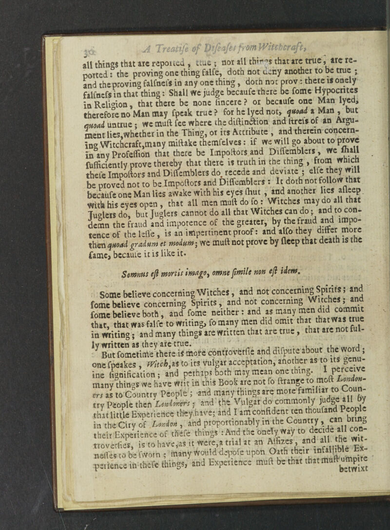 all things that arc reported , »:ua ; nor all thirds that are true, arc re¬ potted : the proving one thing falfe, doth not deny another to be true ; and the proving faifnets in any one thing, doth not prove there is onely faifnefs in that thing: Shall we judge becaufe there be fome Hypocrites in Religion, that there be none fincere ? or becaufe one Man lyed, therefore no Man may fpeak true? for he lyed not* quoad a Man, but quoad untrue *, we muft fee where the diftin&ion and ltreis of an Argu¬ ment lic3,whcther in the Thing, or its Attribute , and therein concern¬ ing Witchcraft,many miftake themfelves: if we will go about to prove in any Profeflton that there be Impoftors and Diftemblersy we mall fufficientiy prove thereby that there is truth in the thing , from which thefe Impoftors and Diffemblers do recede and deviate ; elte hey mil be proved not to be.Impoftors and Diffemblers: It doth not follow that becaufe one Man lies awake with his eyes (hut, and another lies alleep With his eyes open , that all men muft do fo: Witches may ao all that 7u°leis do, but Juglers cannot do all that Witches can do; and to con¬ demn the fraud and impotence of the greater, by the fraud and impo¬ tence of the lefl'e, is an impertinent proof: and alfo they differ more then quoad gradam ct modum-, we muff not prove by deep that death is ttie fame, became it is like it. Sornnas eft mortis imago, omne ftmile non eft idem. Some believe concerning Witches, and not concerning Spirits; and fome believe concerning Spirits, and not concerning ^ uc e • fome believe both, and fome neither: and as many i^ that, that was falfe to writing, fomany men did omit that thatwa’te in writing; and many things are written that are true, that are not tui- ly written as they are true. ' _ . ..,Arri , ^ But fometime there is more controverts and difpute about the word, one fpeakes , Witch,as to its vulgar acceptation, another as to its g«- ine fignification; and pethips both may mean one thing. I peiceive many things we have writ in this Book are not fo ftrange to moft London¬ ers as to Country People ; -and many things are more familiar to Coun¬ try People then Londoners; and the Vulgar do common y ju „ ^ that little Experience they.hive; and I amconfident ten thcula°P^’' in the City of London , and proportionally in the Coun”y>^nb° their Experience of thefe things : And the onely way to decide aH c trovetfies, is to have,as it were,a trial at an Aflizes, and all] the: vw - nstles to be fwotn ; many woulddepofe upon Oath their infallible E - perience in thefe things, and Experience muft be that that muft ump