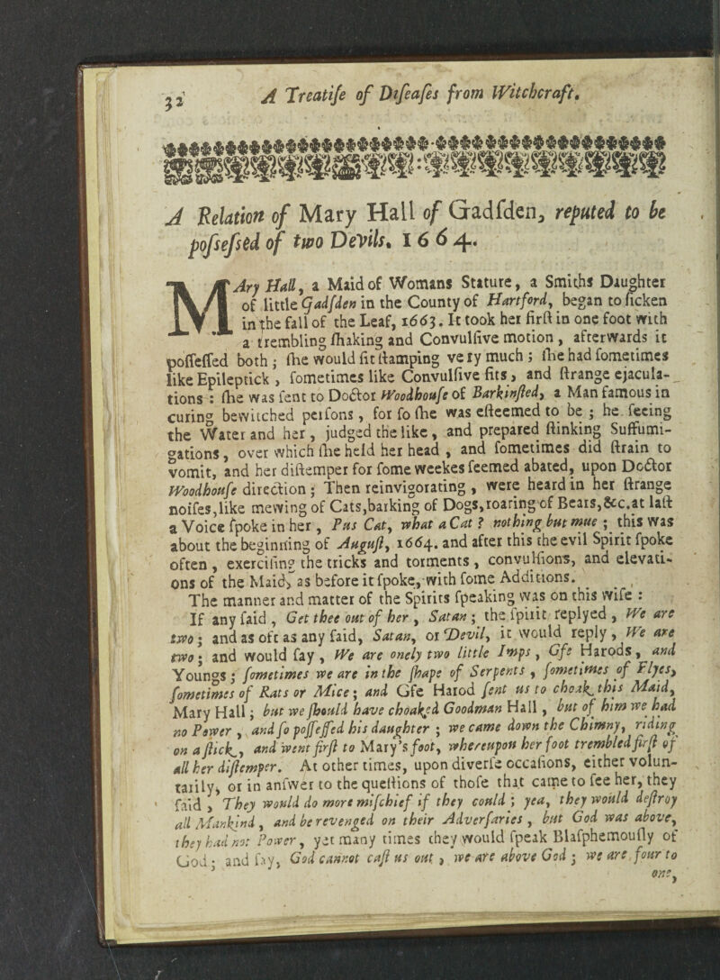 ?2 * ' A Relation of Mary Hail of Gadfden, reputed to be poftefsed of two Devils. 1664. 1 MAry Hall, a Maid of Womans Stature, a Smiths Daughter of little qadfden in the County of Hartford, began to ficken in the fall of the Leaf, 1663. It took her firft in one foot with a trembling fluking and Convulfive motion , afterwards it poffeffed both ; die would fit damping very much; lire had fometimes like Epileptick > fometimes like Convulfive fits > and ftrange ejacula-, tions : (he was lent to Doctor Woodhoufe of Barktnfled, a Man famous in curin'7 bewuched pci Tons, for fo die was edeemed to be ; he. feeing the Water and her, judged the like, and prepared (linking SufFumi- ^ations, over which the held her head , and fometimes did drain to vomit, and her didemper for fome weekes feemed abated, upon Dc&or Woodhoufe direction ; Then reinvisorating , were heard in her drange noifes,like mewing of Cats,barking of Dogs,roaring of Bears,fcc.at lad a Voice fpoke in her , Pas Cat, what a Cat? nothing bat mue ; this Was about the beginning of Aagujl, 1664. and after this the evil Spirit fpoke often , exercihn? the tricks and torments, conyuhions, and elevati¬ ons of the Maid> as before it fpoke, with fome Additions. ^ ^ ,i The manner and matter of the Spirits fpeaking was on this wife : If anyfaid, Get thee oat of her , Satan; the fpiiit replyed , We are two; and as oft as any faid, Satan, or ‘Devil, it would reply, We are two; and would fay. We are onely two Little Insps, Of2 Harods, and Youngs; fometimes we are in the jhape of Serpents , fometimes of Plyes> fometimes of Rats or Mice; and Gfe Harod fent us to choak^this Maid, Mary Hail; bat we fbould have choaiefd Goodman Hall, but of him we■ had no Power , andfo pojfejfed his daughter ; we came down the Chimny, riding on a flick., and went firft to Mat fs foot, whereupon her foot trembledfir ft of all her diftemper. At other times, upon diverle occahons, either volun¬ tarily, or in aniwer to the cjuedions of thofe that came to fee her, they faid > They would do more mifehief if they could; yea, they would deflroy all Mankind, and be revenged on their Adverfaries , bat God was above, they had no: Power, yet many times they would fpeak Blafphemoufly of God; and fay, God cannot caft us out, , we are above God ; we are,four to