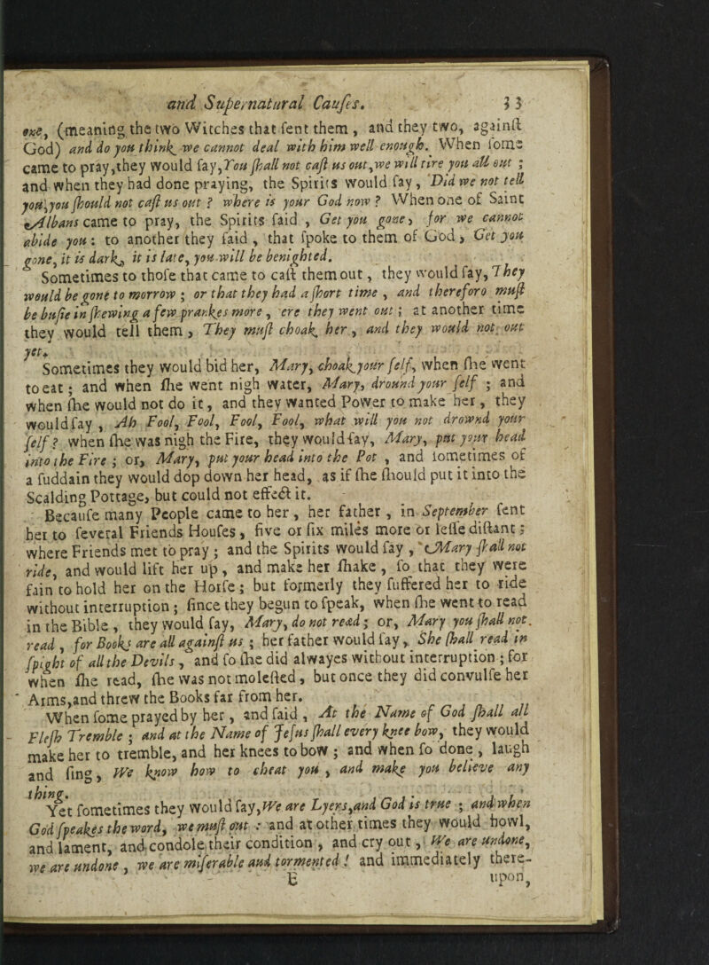 (meaning the two Witches that fent them , and they two, againtt God) and do you thinks we cannot deal with him well enough. When iorne came to pray,they would fay,You (hall not caft us outywe will tire yon all out ; and when they had done praying, the Spirits would fay, Did we not tell you\you fhould not caft ns out f where is your God now ? When one of Saint ^Albans came to pray, the Spirits faid , Get you goxe> for we cannot abide yon: to another they faid , that fpoke to them of God > Get yon gone, it is dark^ it is late, yon will be benighted. Sometimes to thofe that came to cal? them out, they would fay, 7hey tvould be %one to morrow ; or that they had a fhort time , and therefore muft be bnfie in (hewing a few^prankys more , ere they went out; at another time thev would tell them , They mufl choak. her, and they would not out yet* : Sometimes they would bid her, Mary, choat^your felf, when fhe went to eat; and when lhe went nigh water, Mary, dround your felf ; and when Ihe would not do it, and they wanted Power to make her, they ' would fay , Ah Fool, Fool, Fool, Fool, what will you not drownd your felf ? when fhe was nigh the Fire, they wouldiay, Mary, put your head into the Fire ; or, Mary, put your head into the Pot , and iometimes of a fuddain they would dop down her head, as if fhe (liould put it into the Scalding Pottage, but could not effedf it. Becaufe many People came to her , her father, in September lent her to feveral Friends Houfes, five or fix miles more or lelfediftant; where Friends met to pray ; and the Spirits would fay , CMary (ball not ridey and would lift her up, and make her fhake , fo that they were fain to hold her on the Horfe; but formerly they fuffered her to ride without interruption; fince they begun to fpeak, when fhe went to read in the Bible , they would fay, Mary, do not read; or, Mary you (had not. read , for Bookj are all again/} us ; her father would fayShe (hall read in fpight of all the Devils, and fo foe did alwayes without interruption ; for when flie read, Ihe was not molefkd, but once they did convulfe her ' Aims>and threw the Books far from her. ■/' When fome prayed by her, and faid , At the Name of God jhall alt _ Fie lb Tremble ; and at the Name of Jefns fhall every knee bow, they would make her to tremble, and her knees to bow ; and when fo done , laugh and fing, We know how to cheat yon , and make yon believe any ^*Yet fometimes they Would fay, We are Lyers,and God is true ; and when God (veakes the word, wemufi out : and at other times they would howl, and lament, and condole their condition , and cry out, We are undone, we are undone, we are mifer able aud tormented! and immediately there¬ to upon,