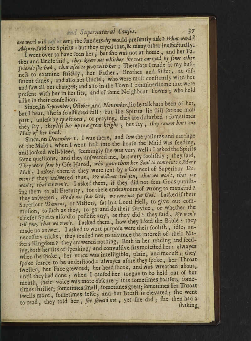 m word will 4 e»f; the ftandew-6f would prefendy ask ? f^at worf? ,faid the Spirits: but they tryed that,& many other inefteaually. I went over to have feen her, but fhe was not at home, and het ba¬ ther and Uncle faid , they knew not whither (he was carryed by feme other friends (he had , that ufed to pray with her ; Therefore I made it my bufi- nefs to examine ft rift I y, her Father, Brother and Sifter, at dif¬ ferent times, and alfo her Unde, who were moft conftantly with hvr and law all her changes; and alfo in the Town I examined ome mat were prefent with her in her fits, and of fome Neighbour lowns; who held Since,in September, Ottober,and November,huh talk hath been of he , but 1 hear, (he is fo afflifted {Fill; but the Spirits lie ftul for the moft part, unlefs by queftions, or praying, they are difturbed ; fomeumes they fay , they lift her up to a great height , but fay , they cannot hurt one Hair of her head. , • Since.on December r. I was there, and fan the poftures and carnage of the Maid : when I went firft into the houfe the Maid was feeding, and looked well-bleed, feemingly lhe was very well : 1 asked the Spirits fome queftions, and they anfwcredme, but very fooltlhly ; they fata, They were fent by Gfe Harod, who gave them her Soul to come tnto CMary Had ■ I asked them if they were lent by a Councel of Supenour Ve- mo»4 they anfwered thus. We will not ted you, that we wont, that we won-t, that we won’t. 1 asked them, if they did not feat Godspurdh- in them to all Eternity, for thele endeavours of wrong to mankind, thsv anfwered , We do not fear God, we care not for God. I asked it their Superiour ^Daemons, or Matters, fat in a Local Hell, to give out corJ1’ million, to fuch as they, to go and do their femce:, or whether the •chiefer Spiritsalfo>did poffefle any, as they did? theyfatd, r tell yoPh that we wont. I asked them , how they Lked the Bible they made no anfwer. I asked to what purpofe were their foolifh , mle, un- neceflary tticks , they tended not to advance the interelf of theirMa- 'fters Kin°dom?' they anfwered nothing. Both in her readtng and feed- i„» both herfits of (peaking; and convulfive ficsmolefted her: Uwaye* when (he fpoke , her voice was intelligible, plain, and modeft ; they fooke fcarce to be undetftood ; alwayes aloie they fpoke, her I hroat fwelled, het Face grew red, her head (hook, and was wreathed about,, until they had done ; when I caufed her tongue to be held out of her mouth, their voice was more obfeure ; it is fometimes hoatfer, fome- times fhriller; fometimes fmall, fometimes great; fomeumes her Throat fwells more, fometimes leffe, and her Breaft is elevated; fhe went to read, they told her, fhe fhouldnot, yet (he did ; fhe then had a