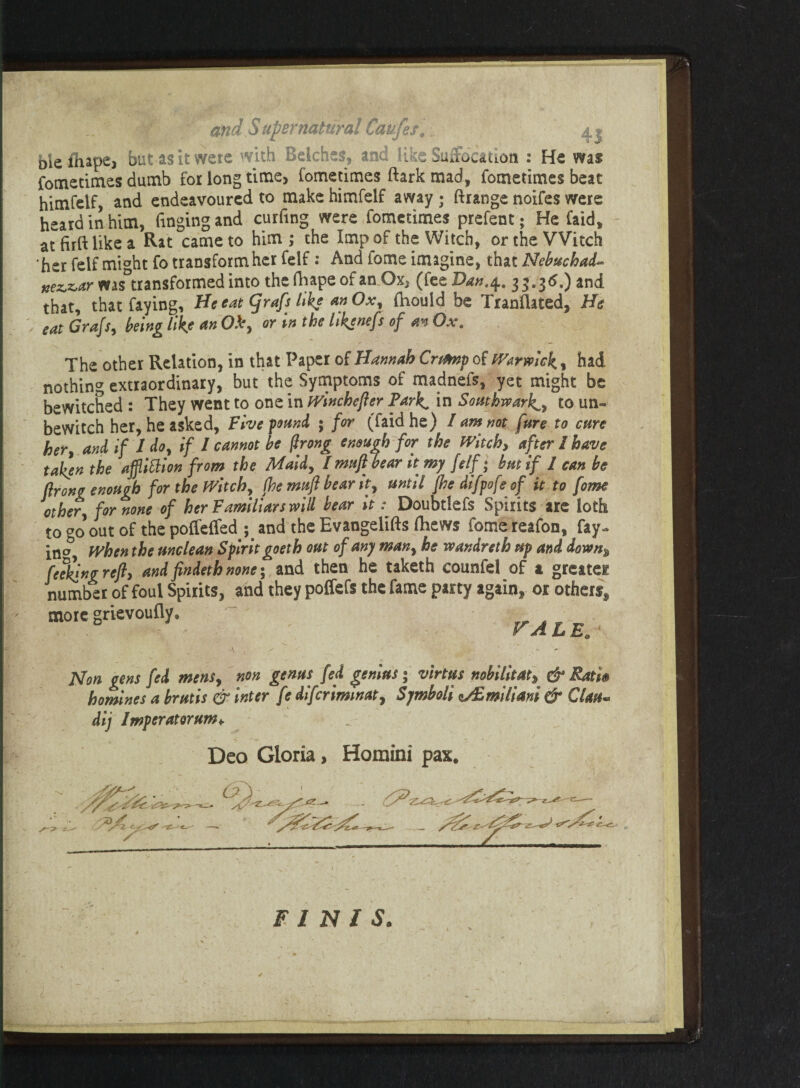 bleihape, but as it were with Belches, and like Suffocation : He was fometimes dumb £01 long time, fometimes dark mad, fometimes beat himfelf, and endeavoured to make himfelf away • ftrange noifes were heard in him, Tinging and curfing were fometimes prefent; He faid, at firft like a Rat came to him; the Imp of the Witch, or the Witch ‘her felf mi°ht To transform her felf: And iome imagine, that Nebuchad- xez,z,ar was°transformed into thefhapeofamOx, (feeIW.4. 33.36.) and that, that faying, He cat Cjrafs like anOx, (hould be Translated, He eat Grafs, being like an Ob, or vn the hkjnefs of an Ox. The other Relation, in that Paper of Hannah Crtmp of Warwick., had nothing extraordinary, but the Symptoms of madnefs, yet might be bewitched : They went to one in wincheper Park* in Southwark., to un- bewitch her, he asked, Five pound ; for (faid he) I am not fare to cure her, and if 1 do, if / cannot be firong enough for the Witch, after I have taken the afflittion from the Maid, I mufi bear it my felf; but if 1 can be prong enough for the Witch, (he muf bear it, until (he difpofeof it to fome other, for none of her Familiars will bear it: Doubtlefs Spirits are loth to 00 out °f the poffeffed and the Evangelifts Ihews fomereafon, fay- in^ When the unclean Spirit goeth out of any man, he wandreth up and down% faking ref, and findeth none 5 and then he taketh counfel of a greatei number of foul Spirits, and they poffefs the fame party again, or others, more grievoufly. . r . VALEa 4 -A v ~ * Non gens fed mens, non genus fed genius; virtus nobilitat, & Rati® homines a brutis & inter fe diferimmat, Symbols ^£milim & CUm~ dij Impcratorum* Deo Gloria, Homini pax. v: FINIS. T