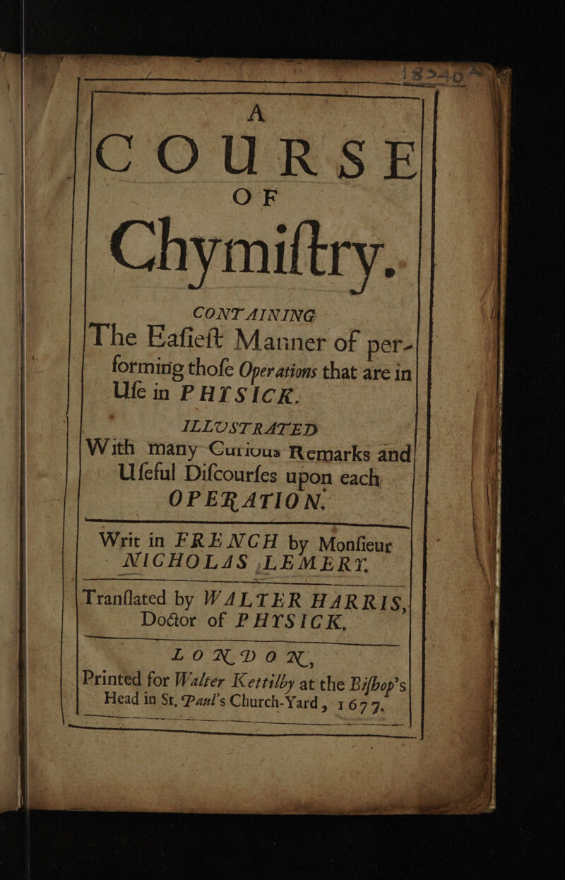 COURSE Chymiftry. CONT AINING | The Eafieft Manner of per- forming thofe Oper ations that are in Ufe in PHTSICK. ILLUSTRATED LONDVOX,