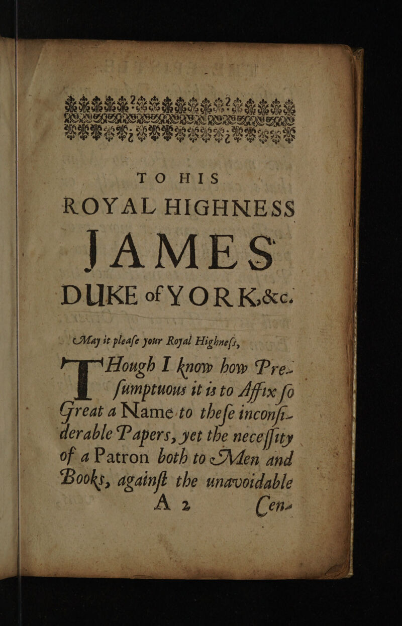 SERRES ROM ISL Bee ER BER EREE CR EE “LOIS | ROYAL HIGHNESS JAMES DUKE of YOR K&e. ‘(May it pleafe your Royal Highne(s, Hough I know how Pre: T Juimptuous it ss to Affix fo Great a Name to thefe inconfr- derable Papers, yet the neceffity of a Patron both tocMen and Books, againft the unavoidable . A 2 Cen-