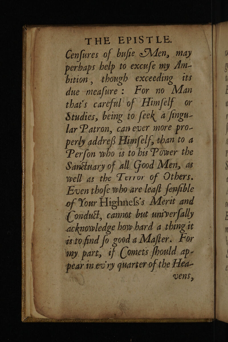 Cenfures of bufie Men, may perbaps help to excufe my Am- bition, though exceeding its due -meafure : For no Man that's careful of Himfelf or Studies, being to feek a fingu- lar Patron, can ever more pro- perly addrefs Himfelf, than to a Perfon who 13 to bis Power the Sanctuary of all. Good Men, as well as the Terror of Others. Even thofe who-are leaft fenpble of Your Highnefss Afertt and (ondutt, cannot but univer [ally acknowledge how hard a.thing it atofind fo good a Majter. For my. part, if (Comets hould. ap. pear in.ev'ry quarter of the Hea- | | VENS,