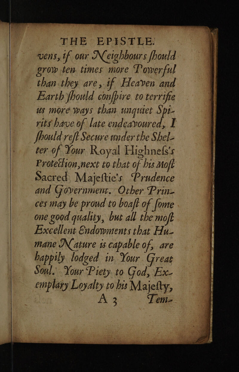 vens, tf our Neighbours fhould grow ten times more Towerful than they. are, if Heaven and Earth jhould confbire to terrifie us more ways than unguiet Spt- rits bave of late endeavoured, I fhould reft Secure under the Shel- ter of Your Royal Highnefss Proteclion,next to that of bis Moft Sacred Majeftie's ‘Prudence and Goyernmenr. Other Prin- ces may be proud to boaft of fome one good quality, but all the moft Excellent Endowments that Hu- mane Nature 15 capable of, are happily lodged in Your Great Soul. Your Piety. to God, Ex- emplary Loyalty.to bis Majefty,