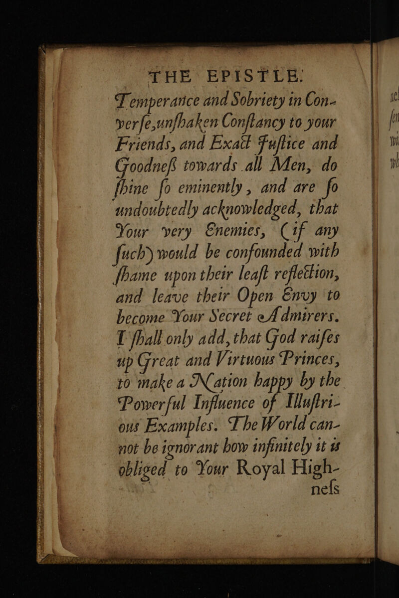 Temperance and Sobriety in Con- ver fe,unfbaken Conflancy to your Friends, and Exatt Fuflice and Goodnef towards all Men, do fhine fo eminently, and are fo undoubtedly acknowledged, that Your very Enemies, Cif any fhame upon their leaft reflection, and leave their Open Envy to become Your Secret eA dmirers. T fhall only add, that God raifes up Great and Virtuous ‘Princes, Powerful Influence of Elluftri- ous Examples. The World can- not be ignorant bow infintely it w obliged to Your Royal High- nels