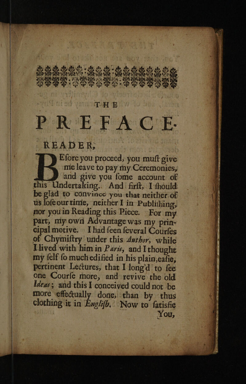 ED PDO SSS = Se Si Se SS Se REG RES REE eae me THE PREFACE. READER, Efore you proceed; you muft give mie leave to pay my:Ceremonies, and give you fome account of this Undertaking... And frft, I-thould be glad to convince you that neither of us lofeourtime, neither I in Publithing, nor you in Reading this Piece. For my part, my own Advantage was my prin- Cipal motive. I had feen feveral Courfes of Chymiftry under this Author, while Thived with him in Paré, and I thought my {elf fo much edified in his plain,eafie, pertinent Lectures, that I long’d to fee one Courfe more, and revive the old Ideas and this I conceived could not be more ‘effectually done; than by ‘thus clothing it in Engiifb,’ Now to fatisfe i You,