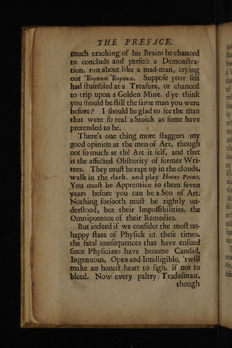= bad a ee £ RP PETER LEURS PE gt SPEND OR SENS ie teh so IEE TP GT MERE À EE LENS seal much cracking of his Brains he chanced to conclude and perfect a Demonftra- tion, rumabout like a mad-man, crying out “Evpaxe “Evpnxe. : Suppofe your felf had ftumbled ata Treafure, or chanced to trip upon a Golden Mine, dye think you fhould be ftill the fame man you were before? I fhould be glad to feethe man that were fo real aStoick as fome have pretended to be. : There's one thing more flaggers »my good opinidn.at the menof Art, though not fomuch at thé Art it felf, and that is the affected Obfeurity of former Wri- ters. They muft berapt up inthe clouds, walk in the dark, and play Hocus Pocus, years before you: can be aSon of Art, Nothing forfooth muft be nightly un- derftood, but their Impoffibilities, the Omnipotence of their Remedies. But indeed if we confider the moft un- happy ftate of Phyfick in thele times, the fatal confequences that have enfued fince Phyficians have become Candid, Ingenuous, Openand Intelligible, ’twill make an honeft heart to figh, if mot to bleed. Now every paltry. Tradefman, | though