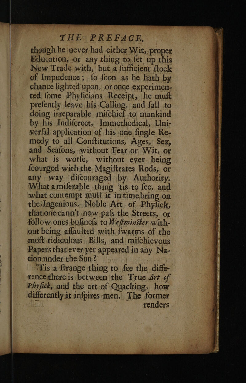 in * I! — though he never had either Wit, proper Education, or any thing to.fét up this New Trade with, but a fufficient ftock of Impudence ; , fo foon as he hath by chance lighted upon, ,or once experimen- ted {ome Phyficians Receipt, he. muft prefently leave his Calling, and fall to doing irreparable mufchief to: mankind by his Indifcreet, Immethodical, Uni- verfal application of his one fingle Re- medy to all Conftitutions, Ages, Sex, and Seafons, without Fear,or Wit, or what is worfe, without ever being {courged withthe Magiftrates Rods, or any way difcouraged by, Authority. What amiferable thing ’tis.to fee, and what contempt muit it intimebring.on the:ngenious,. Noble Art. of Phyfick, thatonecann't now pals the Streets, or Papers that ever yet appeared in any Na- tiomunder the Sun? | ‘Tis a ftrange-thing to fee the diffe- rencethereis between the True Art of Phy fick, and the art-of Quacking, how renders