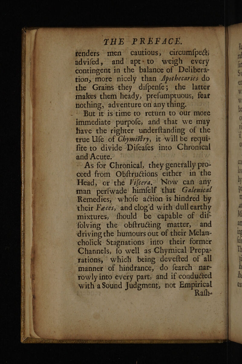 fenders men cautious, circum{pe@ advifed, and apt-to weigh every contingent in the balance of Delibera- tion, more nicely than <Apothecaries do the Grains they difpenfe; the latter makes them heady, prefumptuous, feat nothing, adventure on any thing. But it is time to return to our more immediate purpofe, and that we may have the righter underftanding of the true Ufe of Chymistry, it will be requi+ fite to divide -Difeafes into Chronical and Acute, | As for Chronical, they generally pro- ceed from Obftrucions either in the Head, or thé Vifcera. Now can ‘any man perfwade himfelf that Galeical Remedies, whofe action is hindred by their Feces, and clog'd with dull earthy mixtures, fhould be capable of dif folving the obftructing matter, and driving the humours out of their Melan- cholick Stagnations into their former Channels, fo well as Chymical Prepa- tations, which being devefted of all manner of hindrance, do fearch nar- rowly into every part, and if conducted with a Sound Judgment, not fais ath-
