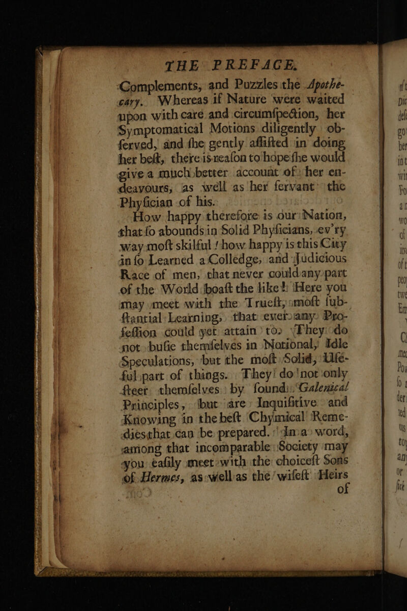 upon with care and circumfpecion, her Symptomatical Motions diligently ob- ferved, and fhe gently aflifted in doing her beft, there is-neafon to hope fhe would deavours, as well as her fervant’ the Phyfician of his. | How happy therefore is our: Nation, that fo aboundsin Solid Phyficians, ev ry way moft skilful / how happy is this Cary in fo Learned a Colledge, and Judicious Race of men, that never couldany part of the World \boaft the like: Here you ftantial: Learning, that everany. Pro- feflion could yet attain’ to» yPhey do not -bufie themfelves in Notional, Idle Speculations, but the moft Solid, ‘Ufe- ful part of things. They! do not only fteer themfelves by found. Galexica! Principles, ‘but are Inquifitive and Knowing in the beft Chymical Reme- diésthat can be prepared. | dma’ word, among that incomparable Society may you eafily meet »with the: choiceft Sons of Hermes, as wiellas the/wifeit Heirs