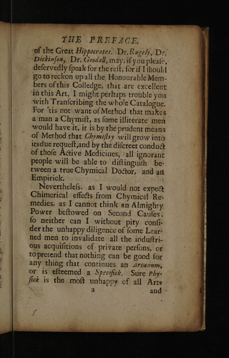 “aa, THE PREFACE: ‘of the Great Hippocrates, Dr. Ragely, De, Dickinfox, Dr. Goodall, may; if you pleale, defervedly fpeak for the reft; for if I {hould bers of this Colledge, that are excellent in this Art, I might perhaps trouble you with Tran{cribing the whole Catalogue. For ‘tis not want of Method that makes a man a Chymift, as fome illiterate men would have it, it is by the prudent means of Method that Chymiffry will grow into itsdue requeft,and by the dilcreet condu@ of thofe Active Medicines, ‘all ignorant people will be able to diftinguith be: tween a true Chymical Door, and an Empirick. Neverthelefs, as I would not expea Chimerical effe@s from Chymical Ret medies, as I cannot think an Almighty Power beftowed on Second Caufes: fo neither can I without pity conf derthe unhappy diligence of fome Lear: ned men to invalidate all the induftri- ous acquifitions of: private perfons, or topretend that nothing can be good for or is efteemed a Specifick. Sure Phy= fick is the moft unhappy of all Arts a and °