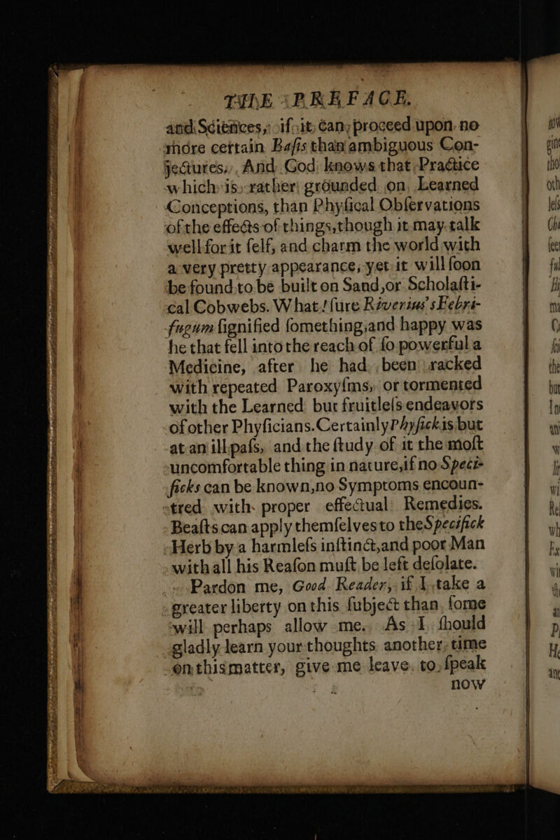 (A AR eR eh TR AR ORE ic ARE Ben? LR EE and Sétèñces,: fit; Cany proceed upon. ne shore certain Bafis than ambiguous Con- features: And God. knows that Practice which is: rather: grounded. on, Learned Conceptions, than Phyfical Obfervations ofthe effe@s of rhings,though jt.may. calk wellforit felf, and charm the world with avery pretty appearance, yet it willfoon be found-to be built on Sand,or Scholafti- cal Cobwebs. What! {ure Réverias s Febri- fuewnm fignified fomething;and happy was he that fell intorhe reach of fo powerful a Medicine, after he had been racked with repeated Paroxy{ms, or tormented with the Learned: bur fruitlels endeavors of other Phyficians.CertainlyPAyfickis but atanillpafs, and the ftudy of it rhe moft uncomfortable thing in nature,if no Spece Beafts can apply themfelvesto theSpecsfick Herb by a harmlefs inftinct,and poor Man withall his Reafon muft be left defolate. Pardon me, Good. Reader, if Itake a will perhaps allow me. As +1, fhould gladly learn yourthoughts another, time now SY Bag WEIS CE *
