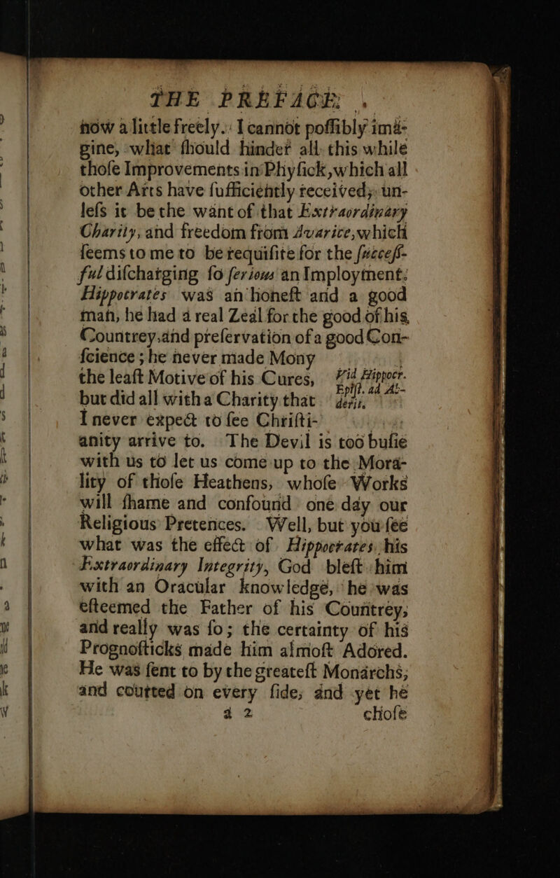 now a little freely. I cannot poffibly ima- gine, what fhould hinder all. this while thofe Improvements in'Phyfick which all other Arts have {ufficiently received}, un- lefs it be the want of that Extraordinary Charity, and freedom from Avarice, which feemstome to bérequifite for the fuccef- ful difchatging fo fer iows an Imployinent: Hippocrates was ah hoheft and a good mahi, he had 4 real Zeal for the good of hig Countrey.and prefervation ofa good Con- fcience ; he never made Mony si, the leaft Motive of his Cures, i iprotr. but did all witha Charity that lies ES I never exped ro fee Chrifti- oye anity arrive to. The Devil is too bufie with us to let us come up to the Mora- lity of thofe Heathens, whofe Works will fhame and confound one day our Religious Pretences. Well, but you {ee what was the effect of Hippocrates. his Extraordinary Integrity, God bleft him with an Oracular knowledge, he ‘was efteemed the Father of his Counitrey; and really was fo; the certainty of his Prognofticks made him almoft Adored. He was fent to by the greateft Monarchs; and coutted on every fide; and yet hé d 2 chofe