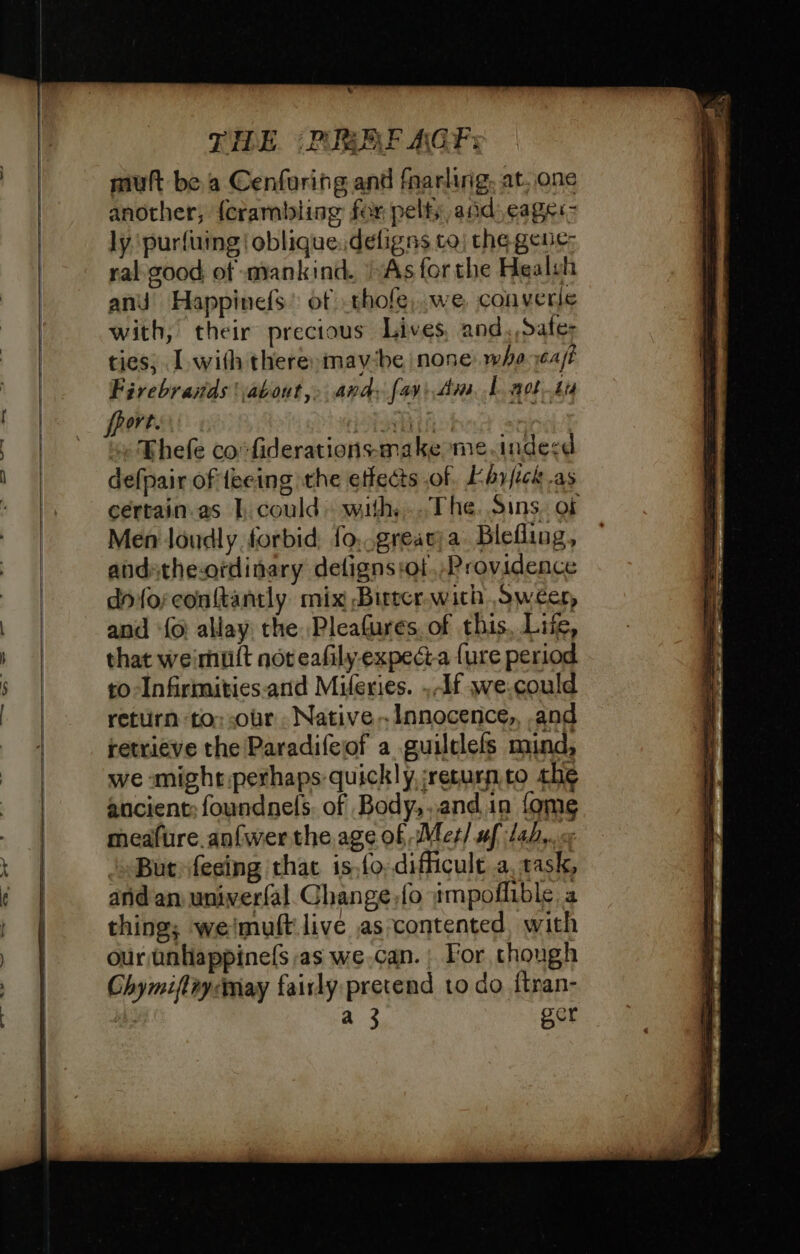at — 7 = all i no THE (PREF AGF: mult be a Cenforing and fnarling, at. one another, {crambling fer pelfs and cages ly purfuing | obliquedeligns to) the gene: ral good of mankind. As forthe Healuh and Happinefs: of .thofe,.we converle with, their precious Lives and.,Safer ties; I with there, maybe none: whe ast Firebrands about,» and: fay: dm 1 aot tu Ort PSA ot Thefe co*fiderations-make me.indesd defpair of fecing the effects of. Lbrick as cértain.as 1, could» with,..The. Sins. of Men loudly forbid fo,.greavja. Blefling, andathe-ordinary delignsiof. Providence d'fo;conftantly mix Birter.with Swéer, and {6 allay the Pleafures. of this, Lite, that weimuit not eafily- expecta {ure period 10 -Infirmities.and Mileries. , df we.could return to;-our . Native. Innocence,, and retrieve the Paradifeiof a guilclefs mind, we smight.perhaps quickly, ‘return.co the ancient: foundnefs. of Body, and 1n fome meafure. anfwer the age of Met/ uf lab,.. « ‘But feeing thac is,fo, difficult a, task, and an univerfal Change,fo ampoflible a thing; weimuft live as contented, with our unhappinefs as we.can. | For though Ghymiftnycmay fairly pretend to do ftran- a 3 ger