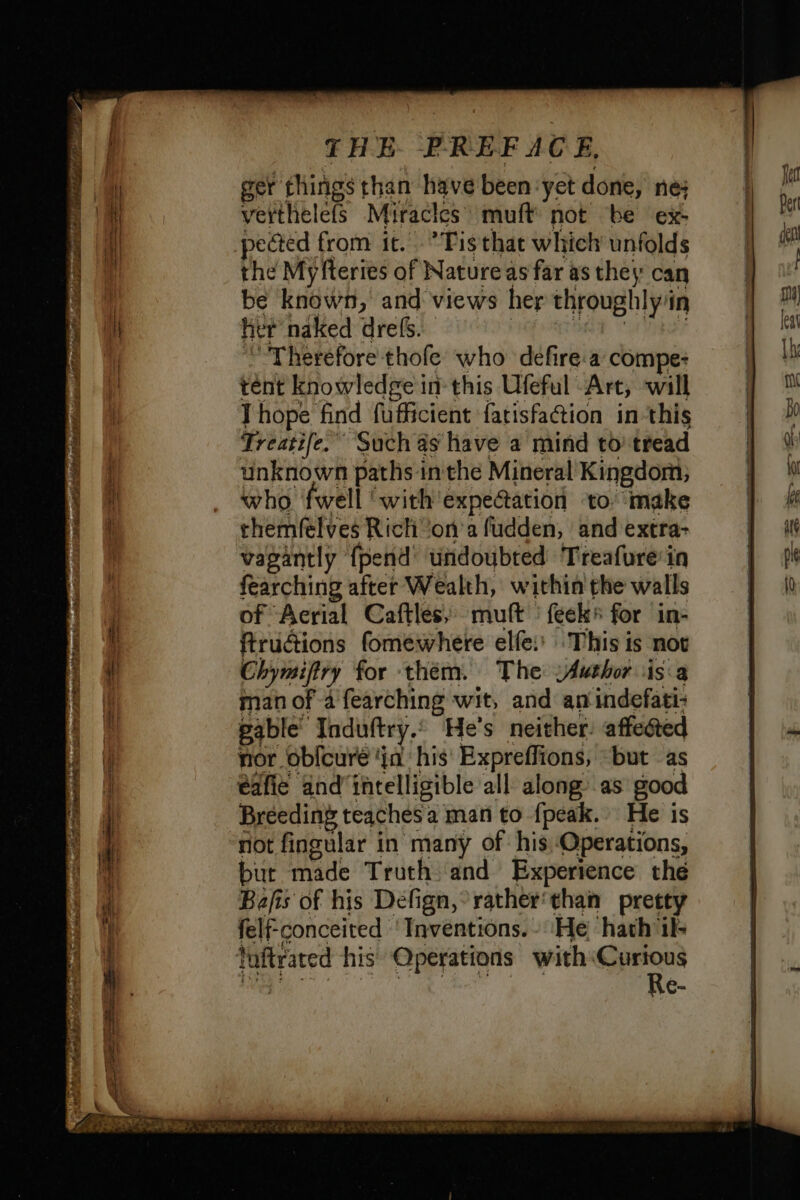 ger things than have been yet done, ne; verthelefs Miracles’ muft not be ex- pected from it. *Tisthat which unfolds the Myfteries of Nature as far as they can be known, and views her throughly’ in her naked drefs. “Therefore thofe who défire.a compe: tent knowledge in this Ufeful Art, will Thope find fufficient fatisfa@ion in this Treatife.” Such as have a mind to tread unknown paths inthe Mineral Kingdom; who fwell ‘with expe@ation to make themfelves Rich on a fudden, and extra- vagantly {pend undoubted Treafure'in fearching after Wealth, within the walls of Aerial Caftles, muft feeks for in- ftructions fomewhere elfe: This is not Chymifiry for them. The :Author isa man of 4 fearching wit, and an wide gable’ Induftry. He's neither: affe@ted nor oblcure ‘in his Expreffions, but as Breeding teaches a man to {peak. He is not fingular in manÿ of his Operations, but made Truth and Experience the Bafis of his Défign, rather‘than pretty felf-conceited ' Inventions. He ‘hath ik Re-