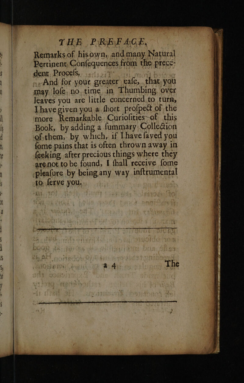 Remarksof hisown, and many. Natural Pertinent, Confequences from the prece- may, lofe, no, time, in Thumbing, over Jeaves you are little concerned to turn, Ihave given you a.fhort profpeët of the Book, by adding a fummary; Collection of:them,. by which, if Lhave faved you fome.pains that is often thrown away in feeking after precious things where they arenot to be found, I fhall receive fome to. ferve you. +