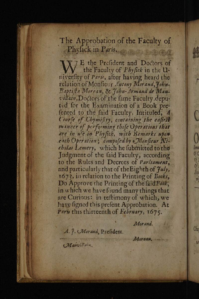The Approbation of the Has of ach in Paris. 4 7 E the Prefident and Dogors of the Faculty of Phyfick in the U- niverfity of Par“, after having heard the relation of Mon flew ir Lutony Morand, Fohn- Baptifta Morean, &amp; Tobn- Armand de Mau- ville sin, Doctors of the fame Faculty ,depu- ted for the Examination of a Book pre fented to the faid Faculty, Intituled, 4 Courfe of Chymifiry, containing the eafiest manner of performing thofe Operations that are in ule.in Phyfick, with Remarks npos cholas Lemery, oh he fubmitted tothe Judgment of the faid Faculty, according to the Rules and Decrees of Parliament, and particularly that of theEighth of Fudy, 1673, 1 relation to the Printing of Books, Do Approve the Printing of the faid Book, in which we have found many things that are Curious: in teftimony of which, we have figned this prefent Approbation. At Paris this thirteenth of Febrwary, 1075. Morand. A. ie «Morand, Re Moreas, CMauvillain. Cha
