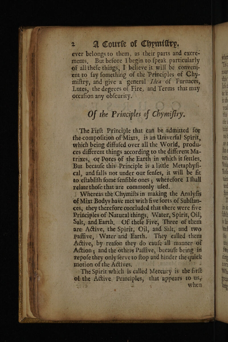 ever belongs to them, as ‘their parts and excre- ments, But before [begin to fpeak particularly of allthefe things, I believe it will be conveni- ent to fay fomething of the Principles of Chy- miftry, and give a general Idea of Furnaces, Lutes, the degrees of Fire, and Terms that may occafion any obfcurity. Of ihe Principles of Chymifiry. The Firlt Principle that can be admitted for the-compofition of Mixts, is an Univerfal Spirit, which being diftufed over all the World, produ- ces different things according to the different Ma- trixes, Of Pores of the Earth in which it fettles, But. becaufe this Principle is a little Metaphyfi- cal, and falls not under our fenfes, it will be fit to eltablifh fome fenfible ones ; wherefore I fhall relatethofe that are commonly ufed. F4 : Whereas the Chymiftsin making the Analyfis of Mixt Bodys have met with five forts of Subftan- ces; they therefore concluded that there were five Principles of Natural things, Water, Spirit, Oil, Salt, and Earth. Of thefe Five, Three of them are: Active, the Spirit, Oil, and Salt, and two Ppaffive, : Water and Earth. They called them Active, by reafon they do caufe all manner “of Action; and the others Paffive, becaufe being in repofe they only ferve to ftop and hinder the quick motion of the Actives. | _ The Spirit which is called Mercury is: the fr ebthe Active. Principles, that appears to = | when
