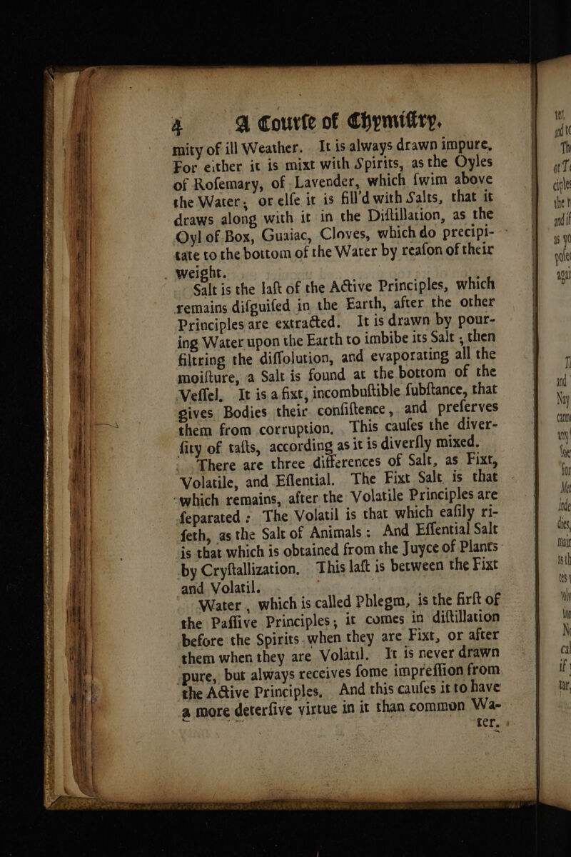 si Pb D AIR SAE D dé mio scp TREO Bowel tte = eS as ee - = LE: — SSS ee — —— - SS Sha v mity of ill Weather. It is always drawn impure, For either it is mixt with Spirits, asthe Oyles of Rofemary, of Lavender, which {wim above the Water, or elfe ir is fl'dwith Salts, that it draws along with it in the Diftillation, as the Oyl of Box, Guaiac, Cloves, which do precipi- tate to the bottom of the Water by reafon of their weight. Salt is the laft of the Active Principles, which remains difguifed in the Earth, after the other Principles are extracted. It is drawn by pour- ing Water upon the Earth to imbibe its Salt , then filtring the diffolution, and evaporating all the moifture, a Salt is found at the bottom of the Veffel, It is.afixt, incombuftible fubftance, that gives Bodies their confiftence, and preferves them from corruption, . This caufes the diver- fity of tafts, according as it is diverfly mixed. There are three differences of Salt, as Fixt, Volatile, and Eflential. The Fixt Salt is that feparated : The Volatil is that which eafily ri- feth, asthe Saltof Animals: And Effential Salt ‘is that which is obtained from the Juyce of Plants: by Cryftallization, This laft is between the Fixt and Volaril. | Water, which is called Phlegm, is the firft of the Paffive Principles; it comes in diftillation before the Spirits. when they are Fixt, or after them when they are Volatil. It is never drawn pute. but always receives fome impreflion from the AGtive Principles, And this caufes it to have a more deterfive virtue in it than common Wa- ior,