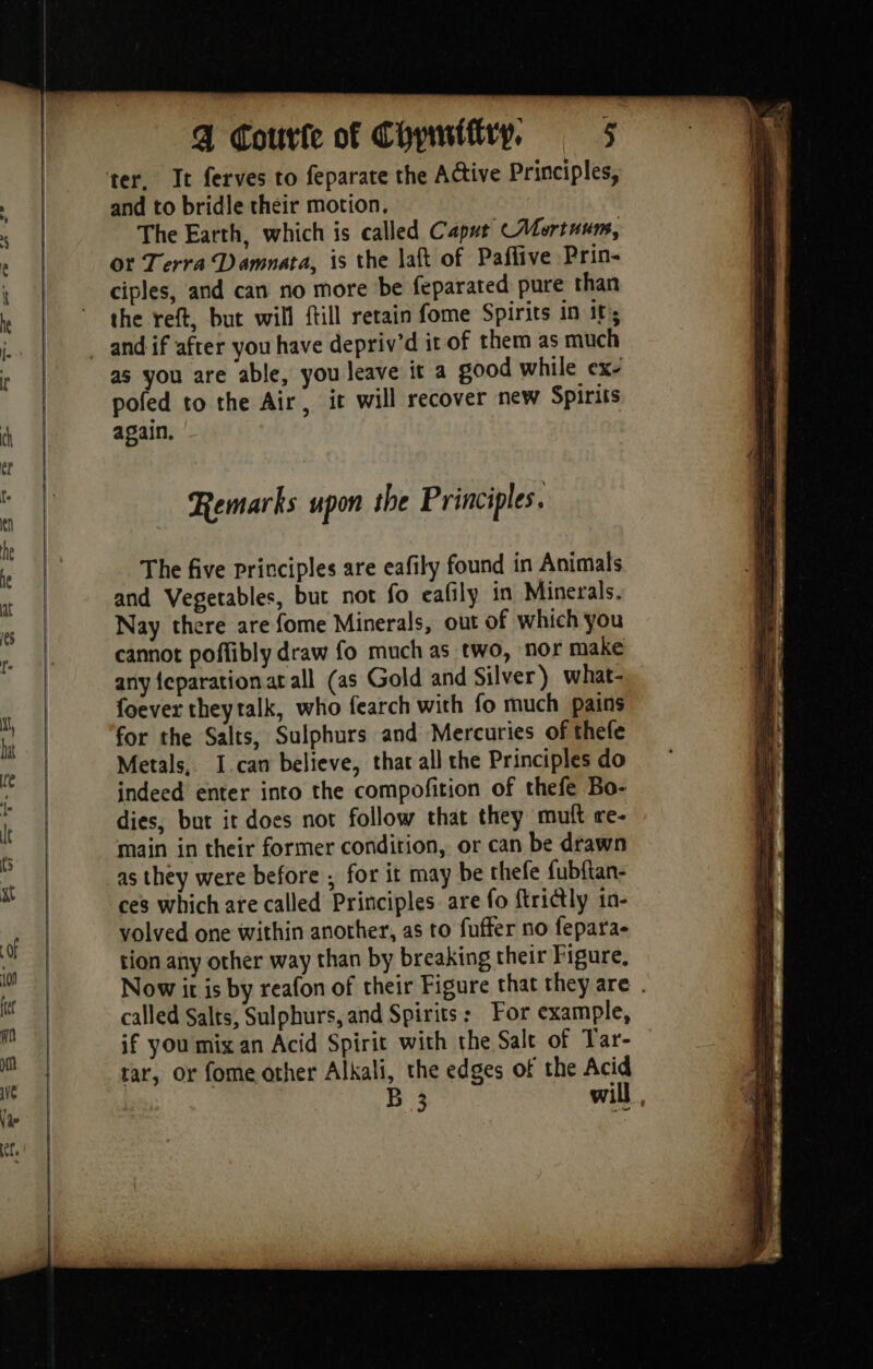 and to bridle their motion. The Earth, which is called Caput Mortuum, or Terra Damnata, is the laft of Paflive Prin- ciples, and can no more be feparated pure than the reft, but will ftill retain fome Spirits in it's as you are able, you leave it a good while ex- pofed to the Air, it will recover new Spirits again. - Remarks upon the Principles. The five principles are eafily found in Animals and Vegetables, but not fo eafily in Minerals. Nay there are fome Minerals, out of which you cannot poffibly draw fo much as two, nor make any {eparationat all (as Gold and Silver) what- foever theytalk, who fearch with fo much pains for the Salts, Sulphurs and Mercuries of thefe Metals, I can believe, that all the Principles do indeed enter into the compofition of thefe Bo- dies, but it does not follow that they muft re- main in their former condition, or can be drawn as they were before ; for it may be thefe fubftan- ces which are called Principles are fo ftrictly 1n- volved one within another, as to fuffer no fepara- tion any other way than by breaking their Figure, Now it is by reafon of their Figure that they are . called Salts, Sulphurs, and Spirits: For example, if you mix an Acid Spirit with the Salt of Tar- rar, or fome other Alkali, the edges of the Acid B 3 will ,