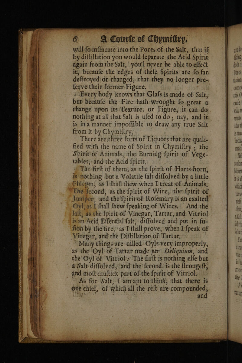 PMP ARID ii vs st TBE a? ADR SEL RON TER will foinfinuare intothe Pores.of the Salt, that if by diftillation you would feparate the Acid Spirit again from the Salt, you'l never be able to effect it, becaufe the edges of thefe Spirits are fo far. deftfoyed'or changed, that they no longer pre- ferve their former Figure. Every body knows that Glafs is made of Salr,: but becaufe the Fire hath wrought fo great a change upon its Texture, or Figure, it can do nothing at all that Salt is ufed todo, nay, and it is ina manner impoffible to draw any true Sale from it by Chymiftry, There are:three forts of Liquors that are quali- fied with the name of Spirit in Chymiftry ; the Spirit of Animals, the Burning fpirit of Vege- tables, and’ the Acid {pirit, The firft of them, as the fpirit of Harts-horn, # nothing but a Volatile fale diffolvediby a little Phlégm, as 1 fhall fhew when I treat of Animals; The lecond, as the fpirit of Wine, the fpirit of Juniper, and the fpirir'of Rofemary is an exalted Oyl; as I fhall fhew {peaking of Wines. And the lait, 4s the fpirit of Vinegar, Tartar, and Vitriol is'an Acid Effential falt, diffolved: and put in fu- fion by the fire; as (hall prove, when I {peak of Vinegar, and the Diftillation.of Tartar. Many things-are called -Oyls very improperly, the’ Oyl of Vitriol : The firit is nothing elfe but 4 Salt diffolved, ‘and the fecond: is the ftrongeft, As for Salt, I'am apt to think, that there is one rehief, of which all the reft are compounded, and Natur
