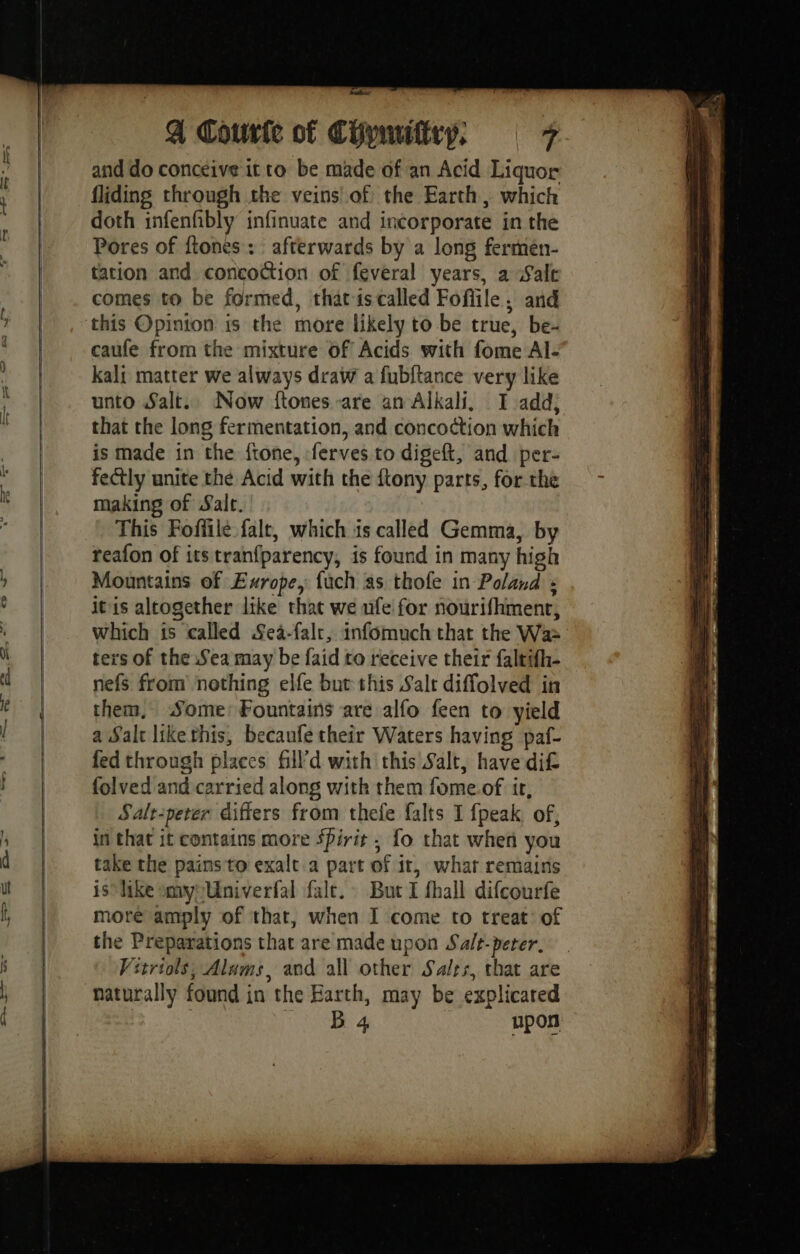 er) F Wade and do conceive it ro be made of an Acid Liquor fliding through the veins of the Earth, which doth infenfibly infinuate and incorporate in the Pores of flones : afterwards by a long fermén- tation and concoction of feveral years, a Salt comes to be formed, thatis called Fofile: and this Opinion is the more likely to be true, be- caufe from the mixture of Acids with fome Al- kali matter we always draw a fubftance very like unto Salt. Now ftones -are an Alkali, I add; that the long fermentation, and concoction which is made in the ftone, ferves to digeft, and per- fectly unite the Acid with the ftony parts, for the making of Salt. This Foffile falt, which 1s called Gemma, by reafon of its tranfparency, is found in many high Mountains of Exrope, fuch as thofe in Poland : itis altogether like that we ufe for nourifhment, which is called Sea-falt, infomuch that the Wa: ters of the Sea may be faid to receive their faltifh- nefs from nothing elfe but this Salt diffolved in them, Some: Fountains are alfo feen to yield a Salt likethis, becaufe their Waters having paf- fed through places fill’d with this Salt, have dif folved and carried along with them fome.of ir, Salt-peter differs from thefe falts 1 fpeak of, in that it contains more Spirit ; fo that when you take the pains to exalt a part of it, what remains is like my Univerfal fale. But I fhall difcourfe more amply of that, when I come to treat of the Preparations that are made upon Sale-perer. Vitriols, Alams, and all other Sales, that are naturally found in the Earth, may be explicared BS upon