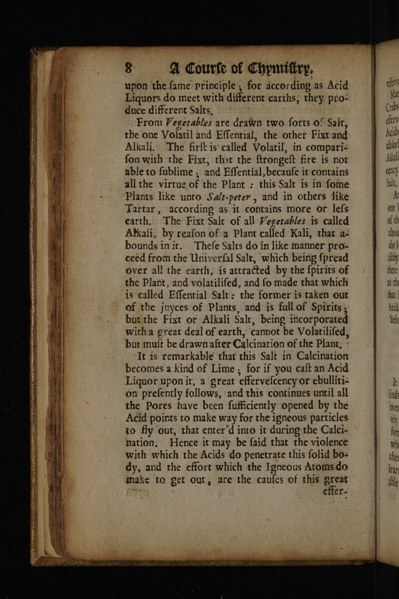 upon the fame principle, for according as Acid Liquors do meet with different earths, rey pio” duce different Salts, From / egetables are drawn two forts of Salt, the one Volaril and Effential, the other Fixt and Alkali. The firft is called Volatil, in compari- fon with the Fixt, that the ftrongeft fire is not able to fublime , and Effential, becaufe it contains all the virtue of the Plant : this Salt is in fome Plants like unto Salt- peter, and in others dike Tartar, according as it contains more or lefs earth. The Fixt Sale of all Vegetables is called Atkali, by reafon of a Plant called Kali, that a- bounds i init. Thefe Salrs do in like manner pro- ceed from the Univerfal Salt, which being fpread over all the earth, is attracted by the fpirits of the Plant, and volatilifed, and fo made that which is called Effential Salt: the former is taken out of the juyces of Plants, and is full of Spirits; but the Fixt or Alkali Salt, being incorporated witha great deal of earth, cannot be Volatilifed, but mutt be drawrafter Calcination of the Plant, : ‘It is remarkable that this Salt in Calcination becomes a kind of Lime ; for if you caft an Acid Liquor uponit, a great effervefcency or ebulliti- on prefently follows, and this continues until all the Pores have been fufficiently opened by the Acid points to make way for the igneous particles to fly out, that enter‘d into it during the Calci- nation, Hence it may be faid that the violence with which the Acids do penetrate this folid bo: dy, and the effort which the Igneous Atomsdo effer- efit Mat Crabs fer Acids abior Alkal ceny Salt,