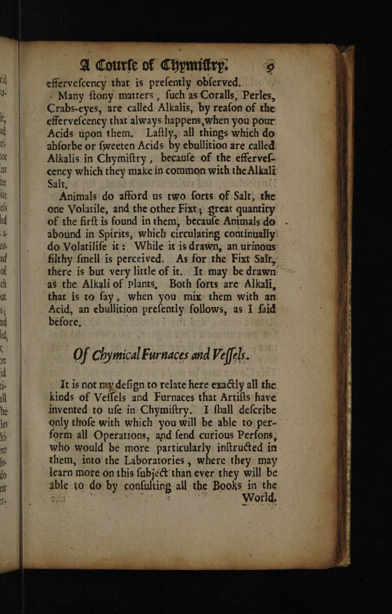 Many ftony matters, fuch as Coralls; Perles, Crabs-eyes, are called Alkalis, by reafon of the effervefcency chat always happens when you pour Acids upon them. Laftly,: all things which do abforbe or fweeten Acids by ebullition are called Alkalis in Chymiftry , becanfe of the effervef- céncy which they make in common with the Alkali Salt, { Animals do afford us two forts of Salt, the one Volatile, and the other Fixt, great quantity of the firft is found in them, becaufe Animals do . abound in Spirits, which circulating continually do Volatilife ic: While it is drawn, an urinous filthy fmell is perceived. As for the Fixt Salt, there is but very little of it. It may be drawn as the Alkaliof plants, Both forts are Alkali, thac is to fay, when you mix them with an Acid, an ebullition prefently follows, as 1 faid before, al ie GA À | Of Chymical Furnaces and Veffels. It is not my defign to relate here exactly all the kinds of Veffels and Furnaces that Artifts have invented to ufe in Chymiftry. I fhall defcribe only thofe with which you will be able to per- form all Operations, and fend curious Perfons, who would be more particularly inftructed in them, into the Laboratories , where they may learn more on this fubject'than ever they will be able to do by confulting all the Books in the