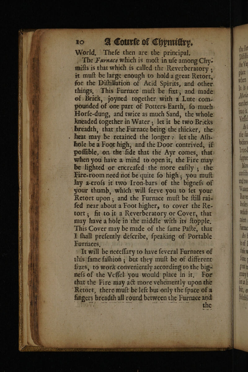 ttoct Spey “soe ne ie RAS RRA à 2 NT ey - pet Or r = ede ‘ » PRESENT PRE RA ee el > 40 4 Court of Chymittry, World. Thefe then are the principal. The Furnace which is moft in ufe among Chy- mifts is that which is called the Reverberatory ; it muft be large-enough to holda great Retort, for the Diftilation of Acid Spirits, and other things, This Furnace muft be fixe; and made of Brick,: joyned together with a Lute com- pounded of one part of Potters-Earth, fo much Horfe-dung, and twice as much Sand, the whole kneaded together in Water ; let ic be two Bricks breadth, thar the Furnace being the chicker, the hole be a Foot high, and the Door contrived, if poffible, on the fide that the Ayr comes, that when you have a mind to openit, the Fire may be lighted or encreafed the more eafily ; the Fire-room need not be quite fo high, you muft Jay a-crofs it two Iron-bars of the bignefs of your thumb, which will ferve you to fet your Retort upon, and the Furnace muft be fil rai- fed near about a Foot higher, to cover the Re- tort, fir toit a Reverberatory or Cover, that may have a hole in the middle with its ftopple. This Cover may be made of the fame Pafte, that I fhall prefently defcribe, fpeaking of Portable Furnaces, Tt will be neceffary to have feveral Furnaces of this’ fame fafhion ; but they mult be of difference fizes, to work conveniently according to the big- nefs of the Veflel you would place in it, For Retort, there mutt be lefc but only the fpace of a fingers breadth all round between the Furnace and saa aa en aE Ag LW IF) eh Farnac kof | tne Lom | pui May ina bit, 0 (lb