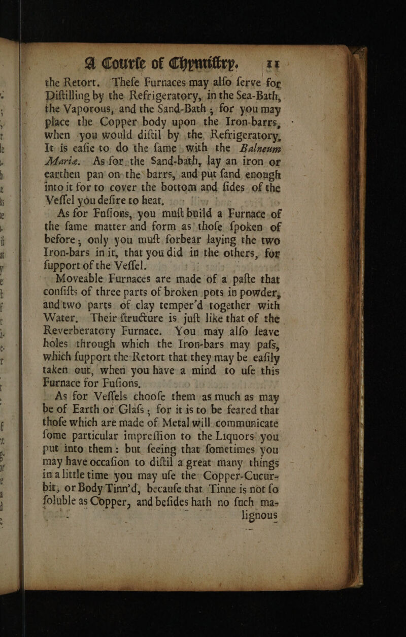 the Retort. Thefe Furnaces may alfo ferve for Diftilling by the. Refrigeratory,, in the Sea-Bath, the Vaporous, and the Sand-Bath ; for you may place the Copper body upon. the Iron-barrs, when you would diftil by the, Refrigeratory, It is eafie to. do the fame , with the Balnenm Maria. As forthe Sand-bath, Jay an iron or earthen pan on»the\barrs, and: put fand enough into it for to cover the bottom and. fides. of the Veffel you defire to heat, As for Fafions, you mut build a Furnace of the fame matter and form as’ thofe fpoken of before. only you muft forbear laying the two Iron-bars init, that you did in the others, for fupport of the Veffel. Er : Moveable Furnaces are made of a paîte that confifts of three parts of broken pots in powder, and two parts of clay temper’d together with Water, Their ftructure is juft like that of the Reverberatcry Furnace. You may alfo leave holes through which the Iron-bars may pafs, which fupport the Retort that they may be eafily taken out, when you have a mind to ufe this Furnace for Fufions, As for Veffels choofe them as much as may be of Earth or Glaf ; for it isto be feared that thofe which are made of Metal will communicate fome particular impreffion to the Liquors’ you put into them: but feeing that fometimes you may have occafion to diftil a great many things in a little time you may ufe the: Copper-Cucur- bit, or Body Tinn’d, becaufe that ‘Tinne is not fo foluble as Copper, and befides hath no fuch ma- lignous