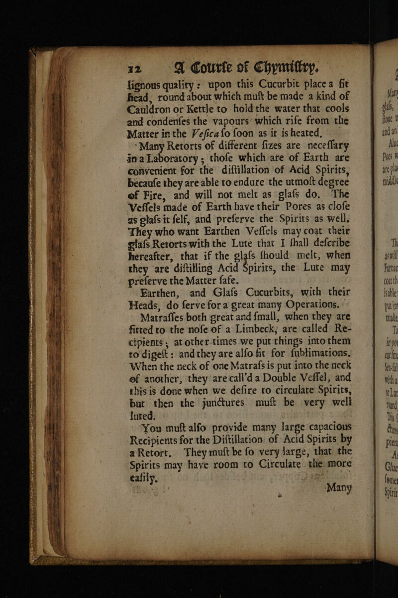 LR ade a RATER dt ice pe sat BEEBE Ne ocd yee lignous quality : upon this Cucurbit place a fit head, round about which muft be made a kind of Cauldron or Kettle to holdthe water that cools and condenfes the vapours’ which rife from the Matter in the Veficafo foon as it isheated, ‘Many Retorts of different fizes are neceffary ina Laboratory ; thofe which are of Earth are convenient for the diftillation of Acid Spirits, becaufe they are able to endure the utmoft degree of Fire, and will not melt as glafs do. The Veffels made of Earth have their Pores as clofe as glafsit felf, and preferve the Spirits as well. They who want Earthen Veffels may coat their glafs Retorts with the Lute that I {hall defcribe hereafter, that if the glafs fhould melt, when they are diftilling Acid A irits, the Lute may preferve the Matter fafe. Earthen, and Glafs Cucurbits, with their Heads, do ferve for a great many Operations. : Matraffes both great and fmall, when they are fitted to the nofe of a Limbeck; are called Re- cipients, atother times we put things into them to digeft: andthey are alfo fit for fublimations. When the neck of one Matrafs is put into the neek of another, they arecall’da Double Veffel, and this is done when we defire to circulate Spirits, but then the junctures muft be very well luted. | You muft alfo provide many large capacious Recipients for the Diftillation. of Acid Spirits by aRetort, They mult be fo very large, that the Spirits may have room to Circulate the more eafily, | | ae “ay ro. | Many ail Fattac