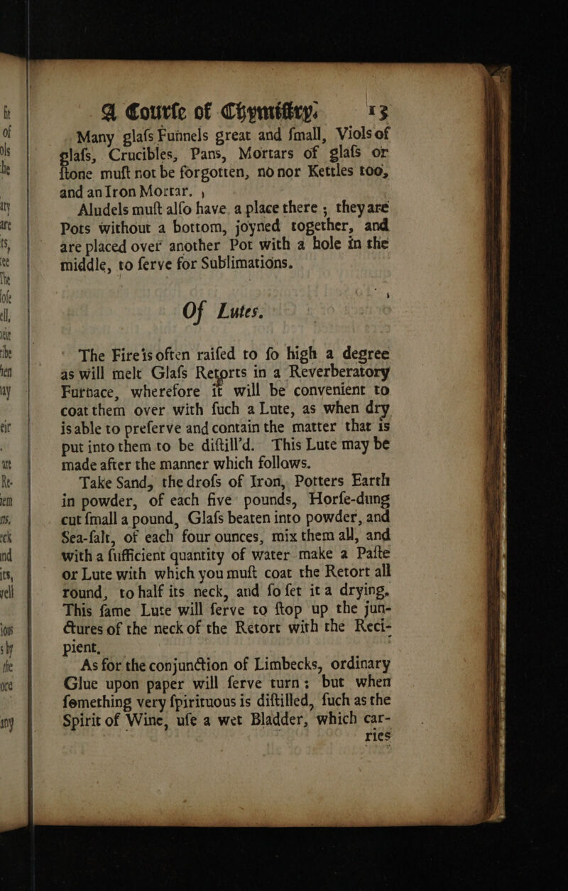 Many glafs Fuñnels great and fmall, Viols of glafs, Crucibles, Pans, Mortars of glafs or {tone muft not be forgotten, no nor Kettles too, and an Iron Mortar. , Aludels muft alfo have, a place there ; theyare Pots without a bottom, joyned together, and are placed over another Pot with a hole in the middle, ro ferve for Sublimations. Of Lutes. ' The Fireis often raifed to fo high a degree as will melt Glafs Retorts in a Reverberatory Furnace, wherefore it will be convenient to coat them over with fuch a Lute, as when dry isable to preferve and contain the matter that 1s put intothem to be diftill’d. This Lute may be made after the manner which follaws. Take Sand, the drofs of Iron, Potters Earth in powder, of each five pounds, Horfe-dung cut fmall a pound, Glafs beaten into powder, and Sea-falt, of each four ounces, mix them all, and with a fufficient quantity of water make a Patte or Lute with which you muft coat the Retort all round, tohalf its neck, and fo fet ita drying, This fame Lute will ferve to ftop up the jun- tures of the neck of the Retort with the Reci- pient, ; As for the conjunction of Limbecks, ordinary Glue upon paper will ferve turn; but when femething very fpirituous is diftilled, fuch as the Spirit of Wine, ufe a wet Bladder, which car- ries