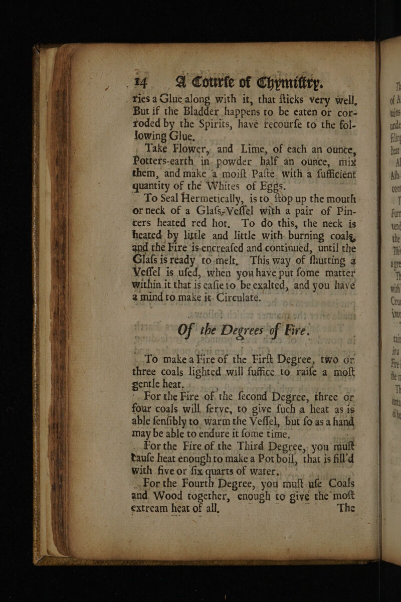 x ri . hit eagle tpn eee ï pel tes g - PL MES pate s'hg ae SRE 2 OT A RE 2 PLAN SR à de ja ht ries à Glue along with it, that fticks very well, But if the Bladder happens to be eaten or cor- roded by the Spirits, have recourfe to the fol- lowing Glue, Take Flower, and Lime, of each an ounce, Potters-earth in. powder half an ounce, mix them, and make a -moift Pafte. with a fufficient quantity of the Whites of Eggs. To Seal Hermetically, is to {top up the mouth or neck of a Glafs:Veffel with a pair of Pin- cers heated red hot. To do this, the neck is heated by little and little with. burning coalg; and the Fire ‘is.encreafed and continued, until the Glafs is ready to.melt, This way of fhutting a Veffel is ufed, when youhave put fome matter Within it that is eafieto be exalted, and you have a mind to make it. Circulate. of the Degrees of Fire. To make a Fire of the Firft Degree, two or three coals lighted will fuffice to raife a moft gentle heat. Bk Sa For the Fire of, the fecond Degree, three or four coals will ferve, to give fuch a heat as 1s able fenfibly to. warm the Veffel, but fo as a hand may be able to endure it fome time, | Forthe Fire of the Third Degree,. you mult taufe heat enough to make a Potboil, that is fill’d with five or fix quarts of water, . …Forthe Fourth Degree, you muft ufe Coals and Wood together, enough to give the moft Fatil