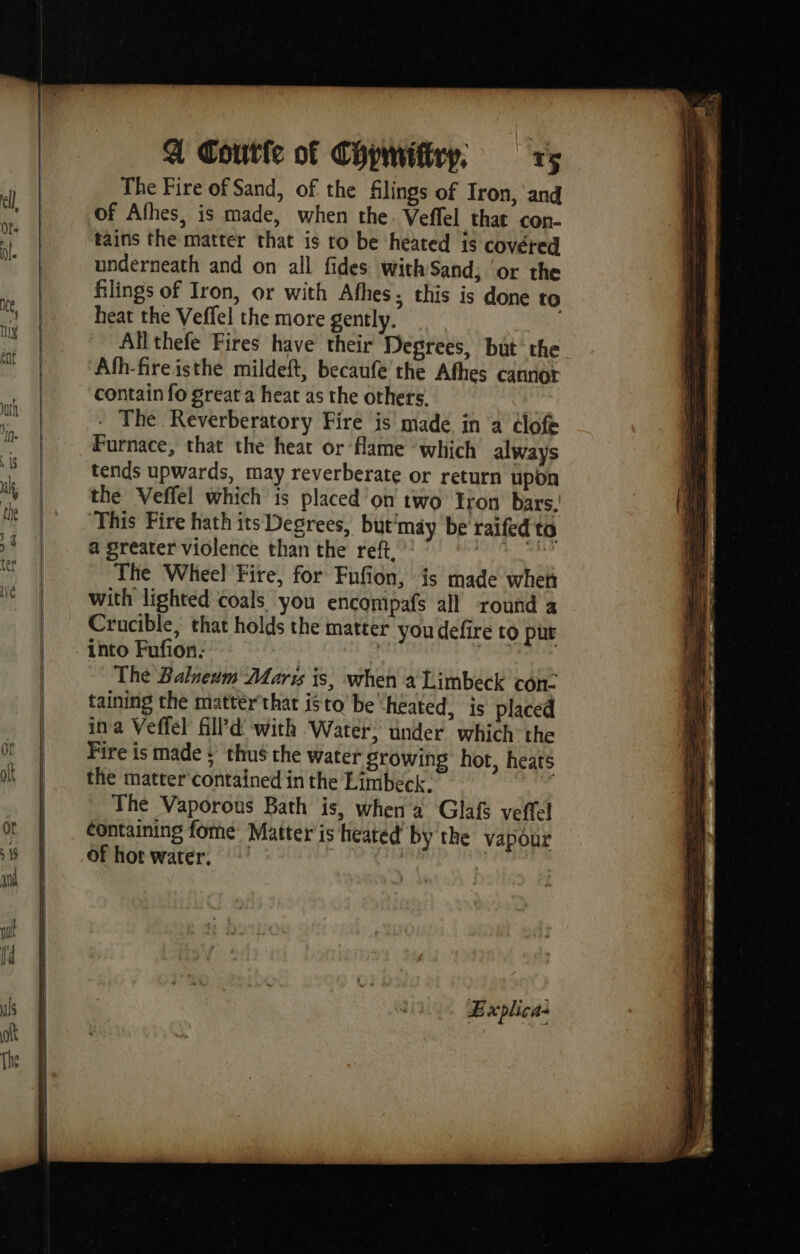 a Coutle of Chpmifiry; rs The Fire of Sand, of the filings of Iron, and of Afhes, is made, when the Veffel that con- tains the matter that is to be heated is covered underneath and on all fides with Sand, or the filings of Iron, or with Afhes. this is done to heat the Veffel the more gently. Allthefe Fires have their Degrees, but the Afh-fireisthe mildeft, becaufe the Athes cannot contain fo great a heat as the others. ) The Reverberatory Fire is made in a élofé Furnace, that the heat or flame which always tends upwards, may reverberate or return upon the Veffel which is placed on two Iron bars, ‘This Fire hath its Degrees, but'may be raifed ta a greater violence than the ref: 7 © ** The Wheel Fire, for Fufion, is made when with lighted coals you encompafs all round a Crucible, that holds the matter you defire to put into Fufion: | dé The Balneum Maris is, when a Limbeck con- taining the matter that isto be ‘heated, is placed ina Veffel fill’d with Water; under which the Fire is made : thus the water growing hor, heats the matter contained in the Limbeck, The Vaporous Bath is, when a Glaf veffel containing fome Matter is heated bythe vapour of hor water, ! Eve eee R Explica: