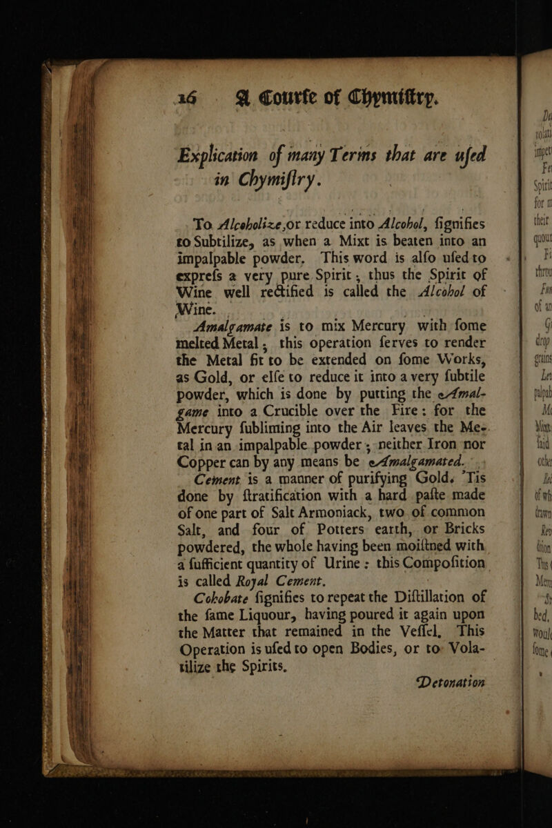 2 LÉ OP RRR es a CR RIN SLR Si ig at oF a Explication of many Terms that are ufed in Chymifiry. To Alcoholize,or reduce into Alcohol, fignifies £0 Subtilize, as when a Mixt is beaten into an impalpable powder, This word is alfo ufedto exprefs a very pure Spirit, thus the Spirit of Wine well rectified is called the Alcohol of Wine. vet Amalgamate is to mix Mercury with fome melted Metal, this operation ferves to render the Metal fit to be extended on fome Works, as Gold, or elfe to reduce it into avery fubtile powder, which is done by putting the e4mal- game into a Crucible over the Fire: for the tal in an impalpable powder ; neither Iron nor Copper can by any means be emalgamated. Cement is a manner of purifying Gold. ‘Tis done by ftratification with a hard pafte made of one part of Salt Armoniack, two. of common Salt, and four of Potters earth, or Bricks powdered, the whole having been moiltned with a fufficient quantity of Urine : this Compofition is called Royal Cement. Cohobate fignifies to repeat the Diftillation of the fame Liquour, having poured it again upon the Matter that remained in the Veffel, This tilize the Spirits, Detonation ee G drop ota Le