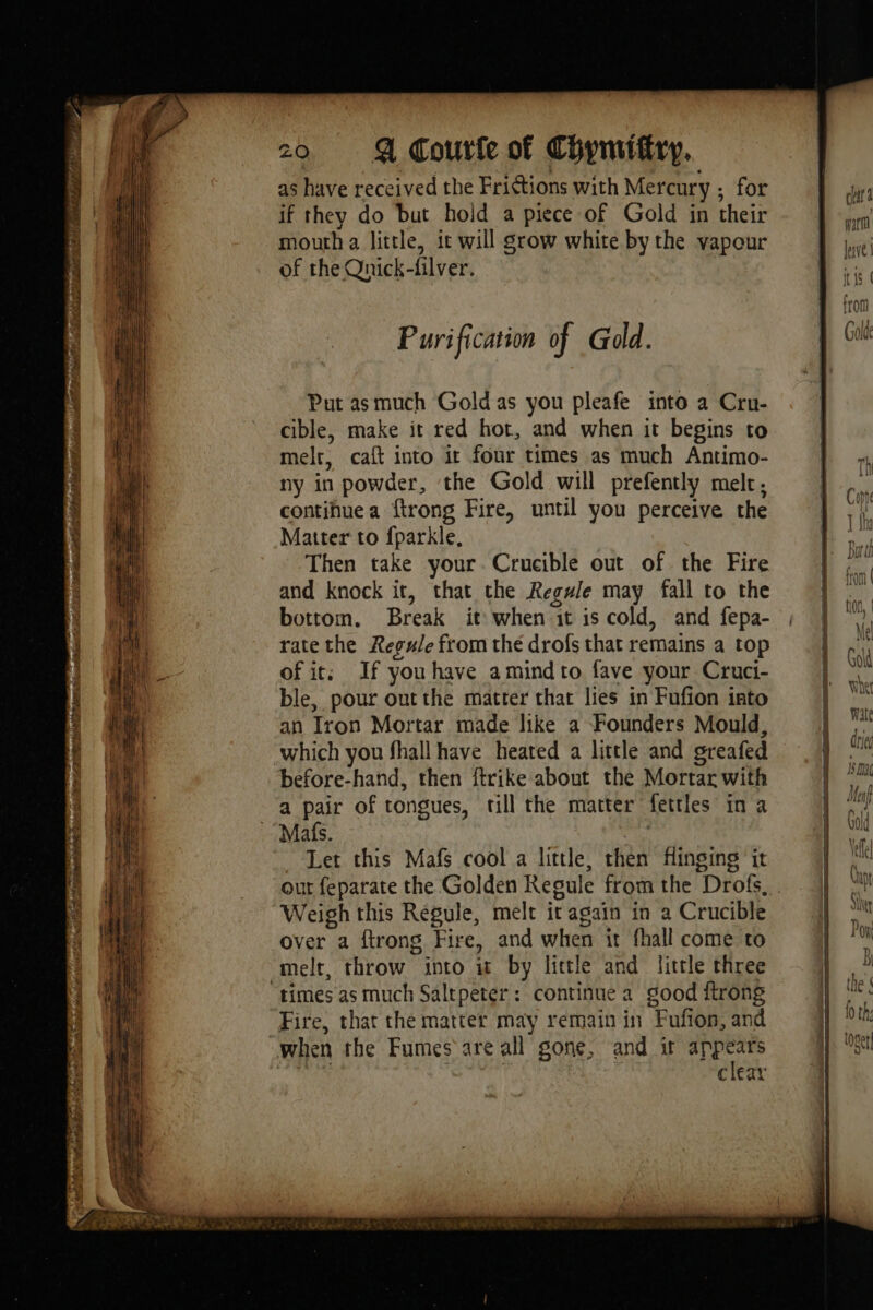 IE ioe ON ces ET PR RENE Og Rand ROUEN ss TER Li Lana ih LR RS de 20 A Coutfe of Chymiftry, as have received the Frictions with Mercury ; for if they do but hold a piece of Gold in their mouth a little, it will grow white by the vapour of the Qnick-filver. Purification of Gold. Put asmuch Gold as you pleafe into a Cru- cible, make it red hot, and when it begins to melt, caft into it four times as much Antimo- ny in powder, the Gold will prefently melt, continue a ftrong Fire, until you perceive the Matter to fparkle. Then take your. Crucible out of the Fire and knock it, that the Regule may fall to the bottom. Break it when it is cold, and fepa- rate the Regule from the drofs that remains a top of it; If youhave amindto fave your Cruci- ble, pour out the matter that lies in Fufion into an Iron Mortar made like a Founders Mould, which you fhall have heated a little and greafed before-hand, then ftrike about the Mortar with a pair of tongues, till the matter fettles in a Mats. ae Let this Mafs cool a little, then Hinging it Weigh this Regule, melt it again in a Crucible over a ftrong Fire, and when it fhall come to melt, throw into it by little and little three Fire, that the matter may remain in Fufion, and clear