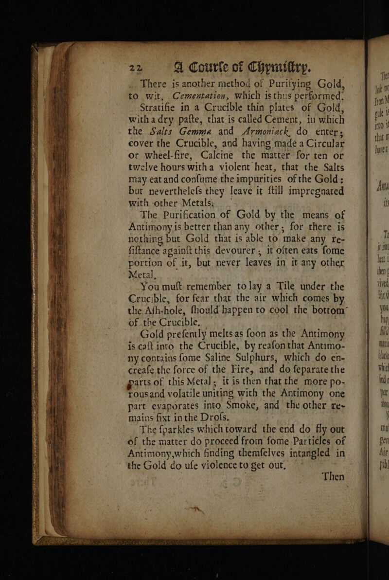 = ee = — ESS = + Sn Fs Le Ee ALP —_ L n — - Pog At ame de pres De ont, IP Lara ans CRIES civic ated ser OT Du er Shae Si Sia EDS TEEN pie T: - a gee : ” Tr, + éd wr dar — ts a ies aus UE. SU dt | , , sf Speen. pe FON ne A Li AAP AP ntl EO ide nr er ties * Stang Bare ie WNT Fa RAR NE PUNE due DUMBEA M Vin Poe ie hs ARS ant Hit There is another method of Purifying Gold, to wit, Cementation, which isthus performed: Stratifie in a Crucible thin plates of Gold, withadry pafte, chat is called Cement, in which the Salts Gemma and Armoniack, do enter: cover the Crucible, and having made a Circular or wheel-fre, Calcine the matter for ten or twelve hours witha violent heat, that the Salts may eat and confume the impurities of the Gold: but neverthelefs they leave it {till impregnated with other Metals, The Purification of Gold by the means of Antimony is better than any other, for there is nothing but Gold that is able to make any re- fiftance againft this devourer ; it often eats fome portion of it, but never leaves in it any other Metal, You muft remember tolay a Tile under the Crucible, for fear that the air which comes by of the Crucible, Gold prefently melts as foon as the Antimony is cat into the Crucible, by reafonthat Antimo- ny contains fome Saline Sulphurs, which do en- creafe the force of the Fire, and do feparate the arts of this Metal. it is then that the more po- rousand volatile uniting wich the Antimony one part evaporates into Smoke, and the other re- mains fixt inthe Drofs. | The fparkles which toward the end do fly out of the matter do proceed froin fome Particles of Antimony,which finding themfelves intangled in the Gold do ufe violence to get out, | Then imho 1 that havea